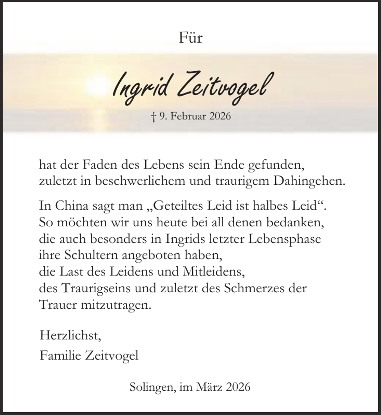 <p>Für</p><p>Ingrid Zeitvogel<br />† 9. Februar 2026</p><p>hat der Faden des Lebens sein Ende gefunden,<br />zuletzt in beschwerlichem und traurigem Dahingehen.<br />In China sagt man „Geteiltes Leid ist halbes Leid“.<br />So möchten wir uns heute bei all denen bedanken,<br />die auch besonders in Ingrids letzter Lebensphase<br />ihre Schultern angeboten haben,<br />die Last des Leidens und Mitleidens,<br />des Traurigseins und zuletzt des Schmerzes der<br />Trauer mitzutragen.<br />Herzlichst,<br />Familie Zeitvogel<br />Solingen, im März 2026</p>