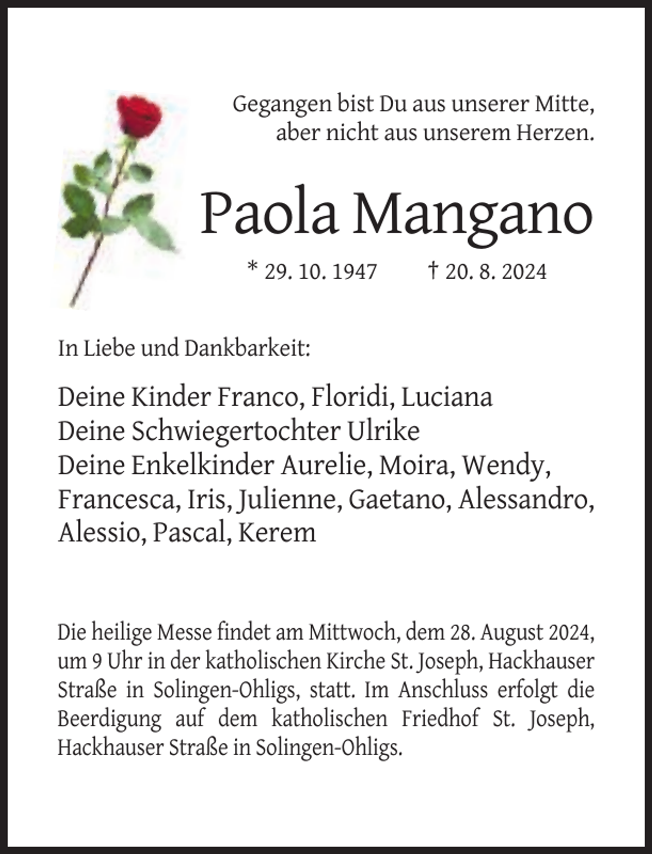 <p>Gegangen bist Du aus unserer Mitte,<br />aber nicht aus unserem Herzen.</p><p>Paola Mangano<br />* 29. 10. 1947</p><p>† 20. 8. 2024</p><p>In Liebe und Dankbarkeit:</p><p>Deine Kinder Franco, Floridi, Luciana<br />Deine Schwiegertochter Ulrike<br />Deine Enkelkinder Aurelie, Moira, Wendy,<br />Francesca, Iris, Julienne, Gaetano, Alessandro,<br />Alessio, Pascal, Kerem</p><p>Die heilige Messe findet am Mittwoch, dem 28. August 2024,<br />um 9 Uhr in der katholischen Kirche St. Joseph, Hackhauser<br />Straße in Solingen-Ohligs, statt. Im Anschluss erfolgt die<br />Beerdigung auf dem katholischen Friedhof St. Joseph,<br />Hackhauser Straße in Solingen-Ohligs.</p>