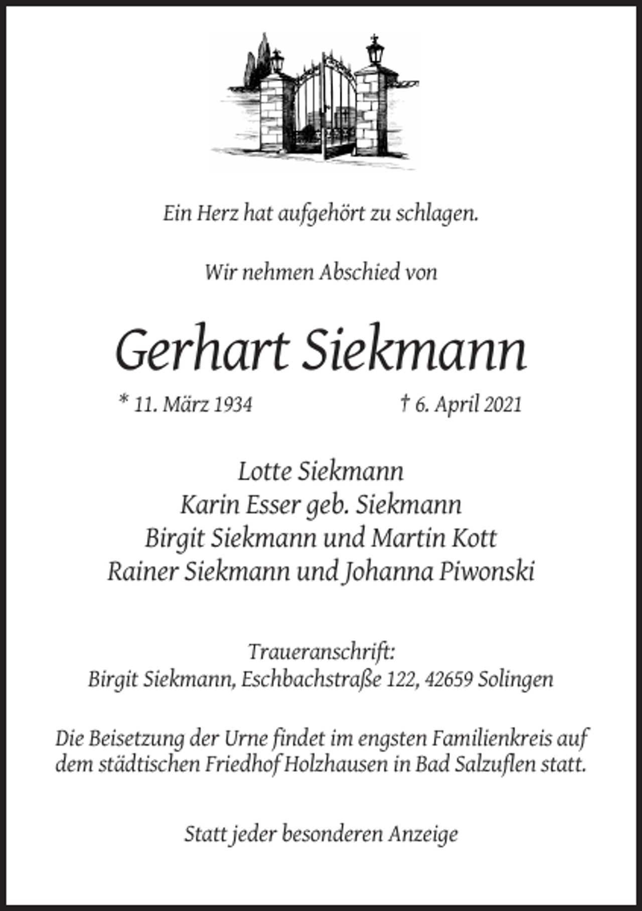 <p>Ein Herz hat aufgehört zu schlagen.<br />Wir nehmen Abschied von</p><p>Gerhart Siekmann<br />* 11. März 1934</p><p>† 6. April 2021</p><p>Lotte Siekmann<br />Karin Esser geb. Siekmann<br />Birgit Siekmann und Martin Kott<br />Rainer Siekmann und Johanna Piwonski</p><p>Traueranschrift:<br />Birgit Siekmann, Eschbachstraße 122, 42659 Solingen<br />Die Beisetzung der Urne findet im engsten Familienkreis auf<br />dem städtischen Friedhof Holzhausen in Bad Salzuflen statt.</p><p>Statt jeder besonderen Anzeige</p>