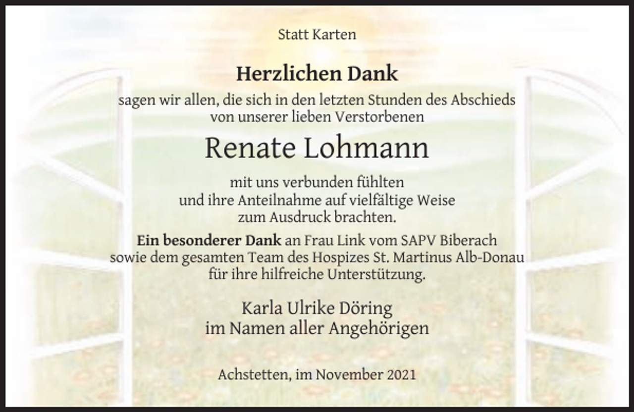 <p>Statt Karten</p><p>Herzlichen Dank<br />sagen wir allen, die sich in den letzten Stunden des Abschieds<br />von unserer lieben Verstorbenen</p><p>Renate Lohmann<br />mit uns verbunden fühlten<br />und ihre Anteilnahme auf vielfältige Weise<br />zum Ausdruck brachten.<br />Ein besonderer Dank an Frau Link vom SAPV Biberach<br />sowie dem gesamten Team des Hospizes St. Martinus Alb-Donau<br />für ihre hilfreiche Unterstützung.</p><p>Karla Ulrike Döring<br />im Namen aller Angehörigen<br />Achstetten, im November 2021</p>