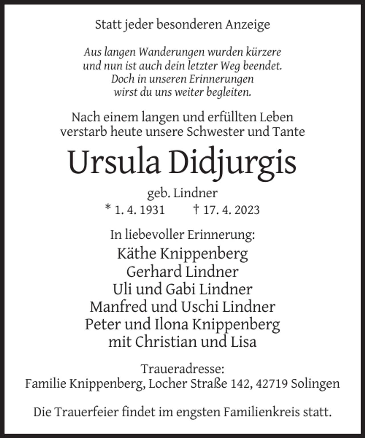 <p>Statt jeder besonderen Anzeige<br />Aus langen Wanderungen wurden kürzere<br />und nun ist auch dein letzter Weg beendet.<br />Doch in unseren Erinnerungen<br />wirst du uns weiter begleiten.</p><p>Nach einem langen und erfüllten Leben<br />verstarb heute unsere Schwester und Tante</p><p>Ursula Didjurgis<br />geb. Lindner<br />* 1. 4. 1931<br />† 17. 4. 2023<br />In liebevoller Erinnerung:</p><p>Käthe Knippenberg<br />Gerhard Lindner<br />Uli und Gabi Lindner<br />Manfred und Uschi Lindner<br />Peter und Ilona Knippenberg<br />mit Christian und Lisa<br />Traueradresse:<br />Familie Knippenberg, Locher Straße 142, 42719 Solingen<br />Die Trauerfeier findet im engsten Familienkreis statt.</p>