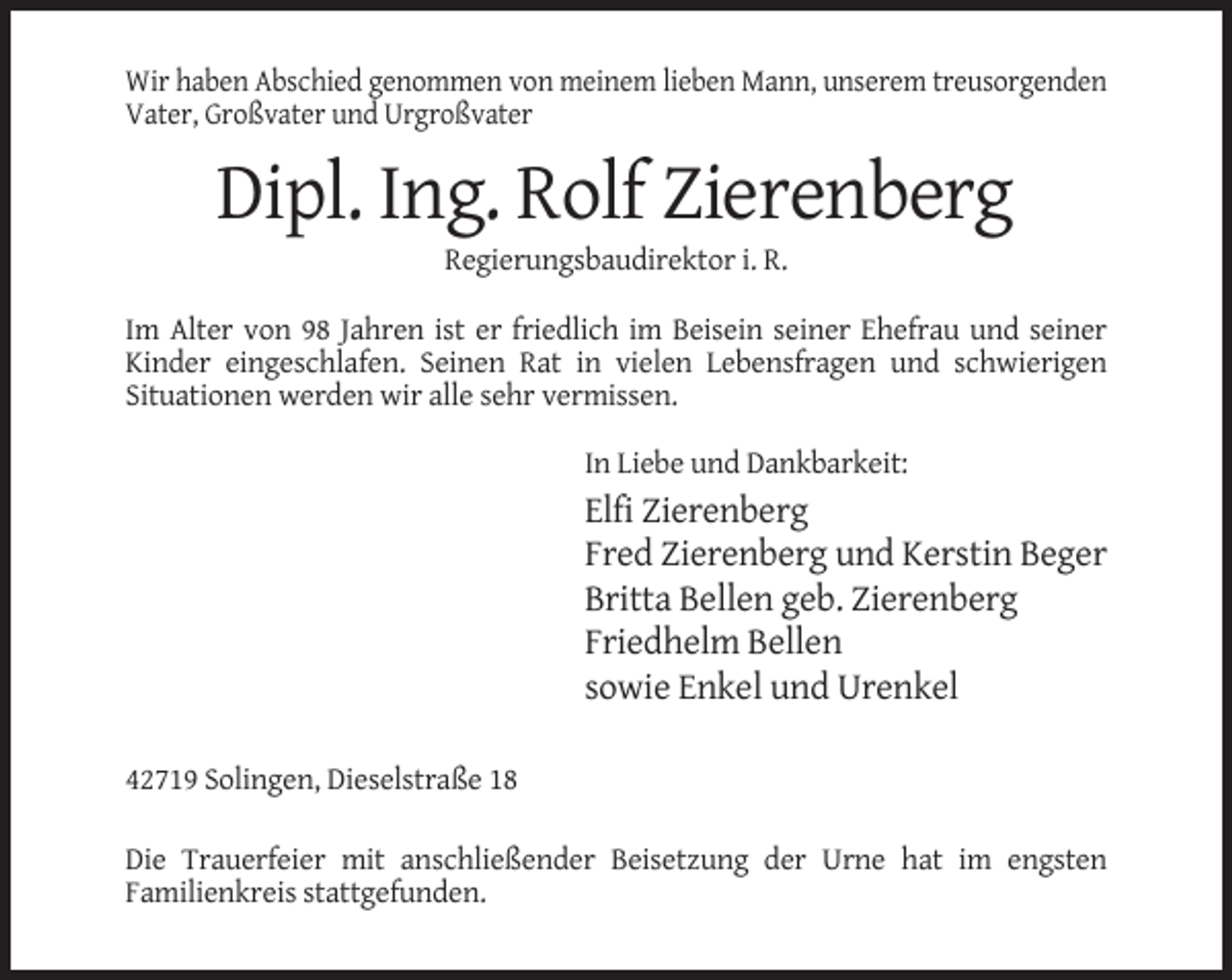 <p>Wir haben Abschied genommen von meinem lieben Mann, unserem treusorgenden<br />Vater, Großvater und Urgroßvater</p><p>Dipl. Ing. Rolf Zierenberg<br />Regierungsbaudirektor i. R.<br />Im Alter von 98 Jahren ist er friedlich im Beisein seiner Ehefrau und seiner<br />Kinder eingeschlafen. Seinen Rat in vielen Lebensfragen und schwierigen<br />Situationen werden wir alle sehr vermissen.<br />In Liebe und Dankbarkeit:</p><p>Elfi Zierenberg<br />Fred Zierenberg und Kerstin Beger<br />Britta Bellen geb. Zierenberg<br />Friedhelm Bellen<br />sowie Enkel und Urenkel<br />42719 Solingen, Dieselstraße 18<br />Die Trauerfeier mit anschließender Beisetzung der Urne hat im engsten<br />Familienkreis stattgefunden.</p>