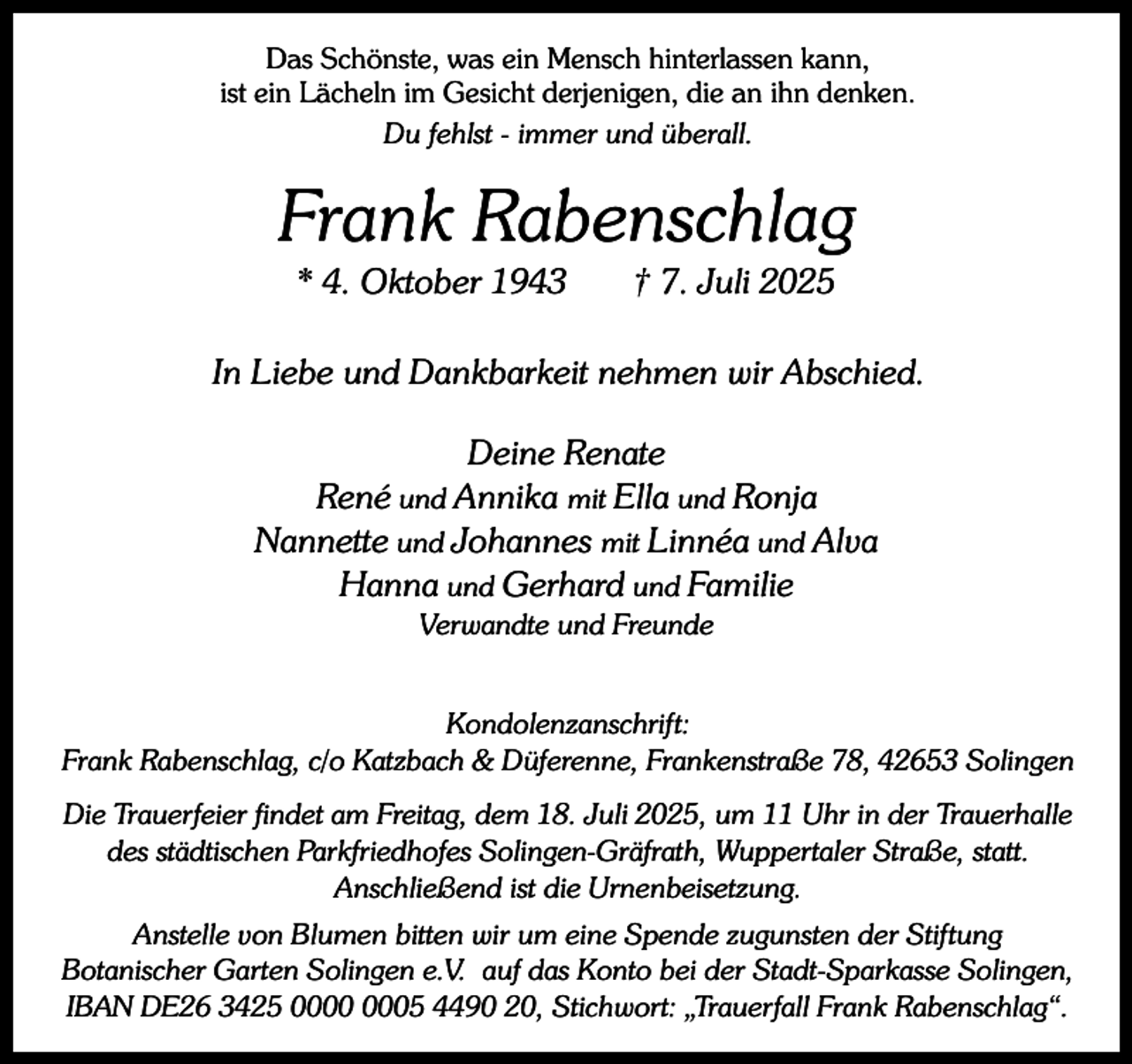 <p>Das Schönste, was ein Mensch hinterlassen kann,<br />ist ein Lächeln im Gesicht derjenigen, die an ihn denken.<br />Du fehlst - immer und überall.</p><p>Frank Rabenschlag<br />* 4. Oktober 1943</p><p>† 7. Juli 2025</p><p>In Liebe und Dankbarkeit nehmen wir Abschied.<br />Deine Renate<br />René und Annika mit Ella und Ronja<br />Nannette und Johannes mit Linnéa und Alva<br />Hanna und Gerhard und Familie<br />Verwandte und Freunde</p><p>Kondolenzanschrift:<br />Frank Rabenschlag, c/o Katzbach &amp; Düferenne, Frankenstraße 78, 42653 Solingen<br />Die Trauerfeier findet am Freitag, dem 18. Juli 2025, um 11 Uhr in der Trauerhalle<br />des städtischen Parkfriedhofes Solingen-Gräfrath, Wuppertaler Straße, statt.<br />Anschließend ist die Urnenbeisetzung.<br />Anstelle von Blumen bitten wir um eine Spende zugunsten der Stiftung<br />Botanischer Garten Solingen e.V. auf das Konto bei der Stadt-Sparkasse Solingen,<br />IBAN DE26 3425 05 4490 20, Stichwort: „Trauerfall Frank Rabenschlag“.</p>