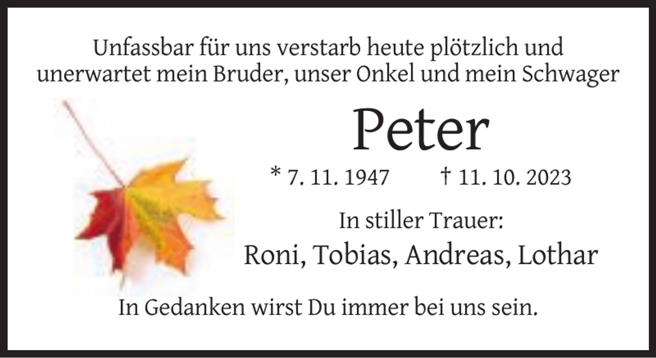 <p>Unfassbar für uns verstarb heute plötzlich und<br />unerwartet mein Bruder, unser Onkel und mein Schwager</p><p>Peter<br />* 7. 11. 1947</p><p>† 11. 10. 2023</p><p>In stiller Trauer:</p><p>Roni, Tobias, Andreas, Lothar<br />In Gedanken wirst Du immer bei uns sein.</p>