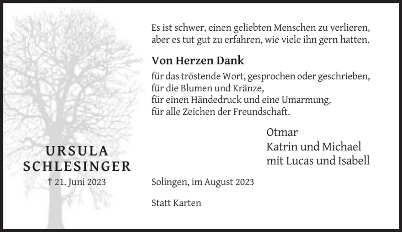 <p>Es ist schwer, einen geliebten Menschen zu verlieren,<br />aber es tut gut zu erfahren, wie viele ihn gern hatten.</p><p>Von Herzen Dank<br />für das tröstende Wort, gesprochen oder geschrieben,<br />für die Blumen und Kränze,<br />für einen Händedruck und eine Umarmung,<br />für alle Zeichen der Freundschaft.</p><p>Otmar<br />Katrin und Michael<br />mit Lucas und Isabell</p><p>URSULA<br />SCHLESINGER<br />† 21. Juni 2023</p><p>Solingen, im August 2023<br />Statt Karten</p>