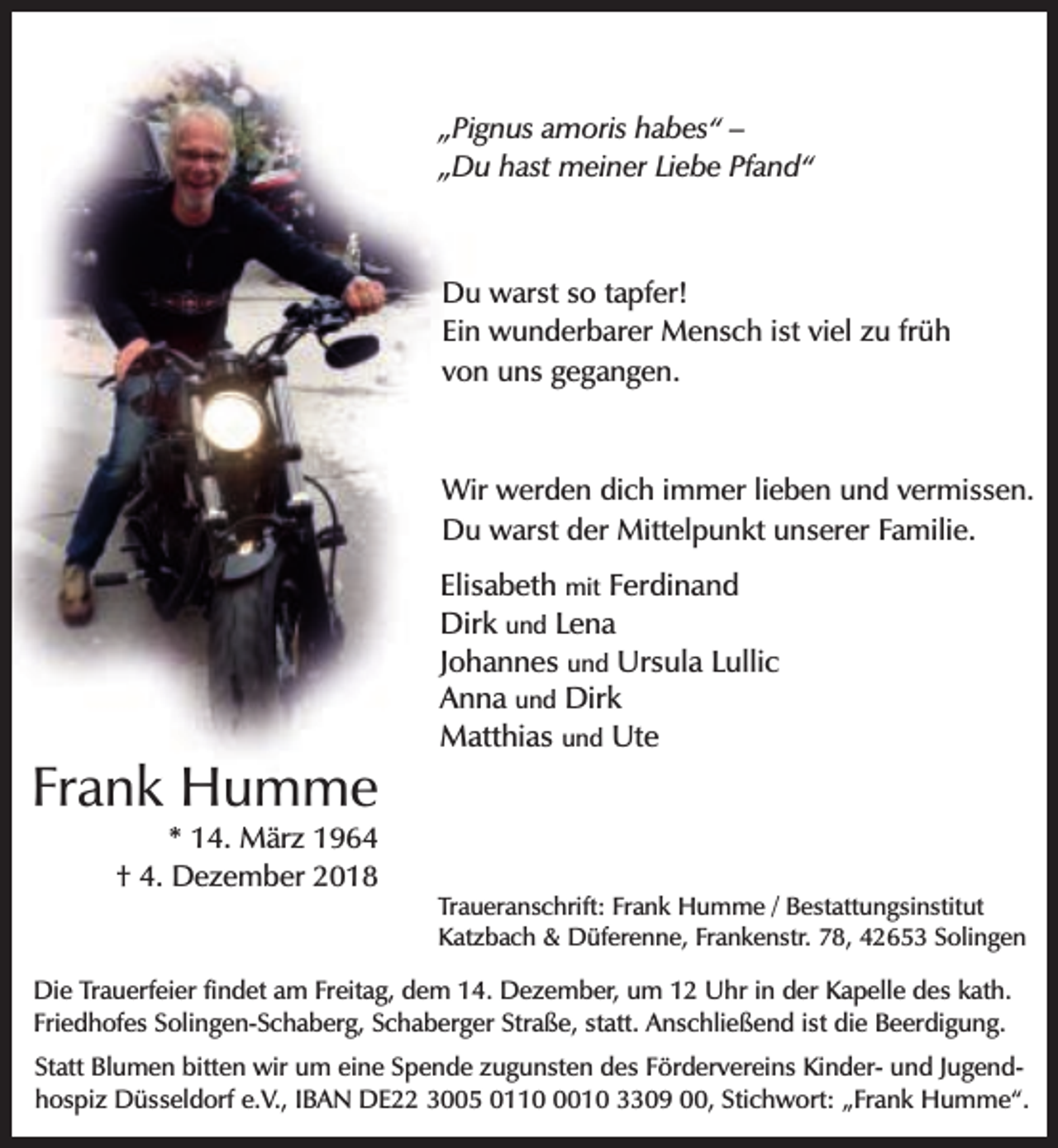 <p>„Pignus amoris habes“ –<br />„Du hast meiner Liebe Pfand“</p><p>Du warst so tapfer!<br />Ein wunderbarer Mensch ist viel zu früh<br />von uns gegangen.</p><p>Wir werden dich immer lieben und vermissen.<br />Du warst der Mittelpunkt unserer Familie.</p><p>Frank Humme<br />* 14. März 1964<br />† 4. Dezember 2018</p><p>Elisabeth mit Ferdinand<br />Dirk und Lena<br />Johannes und Ursula Lullic<br />Anna und Dirk<br />Matthias und Ute</p><p>Traueranschrift: Frank Humme / Bestattungsinstitut<br />Katzbach &amp; Düferenne, Frankenstr. 78, 42653 Solingen</p><p>Die Trauerfeier findet am Freitag, dem 14. Dezember, um 12 Uhr in der Kapelle des kath.<br />Friedhofes Solingen-Schaberg, Schaberger Straße, statt. Anschließend ist die Beerdigung.<br />Statt Blumen bitten wir um eine Spende zugunsten des Fördervereins Kinder- und Jugendhospiz Düsseldorf e.V., IBAN DE22 3005 011010 3309 00, Stichwort: „Frank Humme“.</p>