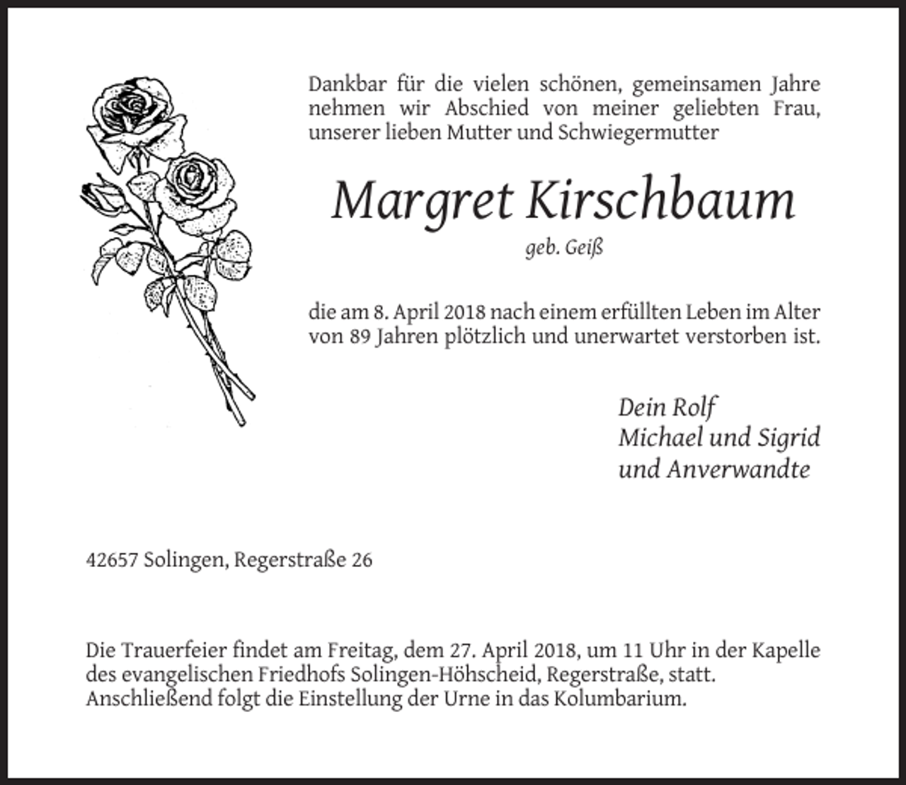 <p>Dankbar für die vielen schönen, gemeinsamen Jahre<br />nehmen wir Abschied von meiner geliebten Frau,<br />unserer lieben Mutter und Schwiegermutter</p><p>Margret Kirschbaum<br />geb. Geiß</p><p>die am 8. April 2018 nach einem erfüllten Leben im Alter<br />von 89 Jahren plötzlich und unerwartet verstorben ist.</p><p>Dein Rolf<br />Michael und Sigrid<br />und Anverwandte</p><p>42657 Solingen, Regerstraße 26</p><p>Die Trauerfeier findet am Freitag, dem 27. April 2018, um 11 Uhr in der Kapelle<br />des evangelischen Friedhofs Solingen-Höhscheid, Regerstraße, statt.<br />Anschließend folgt die Einstellung der Urne in das Kolumbarium.</p>