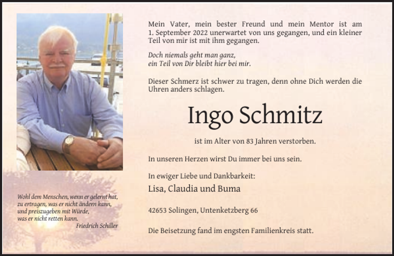 <p>Mein Vater, mein bester Freund und mein Mentor ist am<br />1. September 2022 unerwartet von uns gegangen, und ein kleiner<br />Teil von mir ist mit ihm gegangen.<br />Doch niemals geht man ganz,<br />ein Teil von Dir bleibt hier bei mir.<br />Dieser Schmerz ist schwer zu tragen, denn ohne Dich werden die<br />Uhren anders schlagen.</p><p>Ingo Schmitz<br />ist im Alter von 83 Jahren verstorben.<br />In unseren Herzen wirst Du immer bei uns sein.<br />In ewiger Liebe und Dankbarkeit:</p><p>Lisa, Claudia und Buma<br />Wohl dem Menschen, wenn er gelernt hat,<br />zu ertragen, was er nicht ändern kann,<br />und preiszugeben mit Würde,<br />was er nicht retten kann.<br />Friedrich Schiller</p><p>42653 Solingen, Untenketzberg 66<br />Die Beisetzung fand im engsten Familienkreis statt.</p>