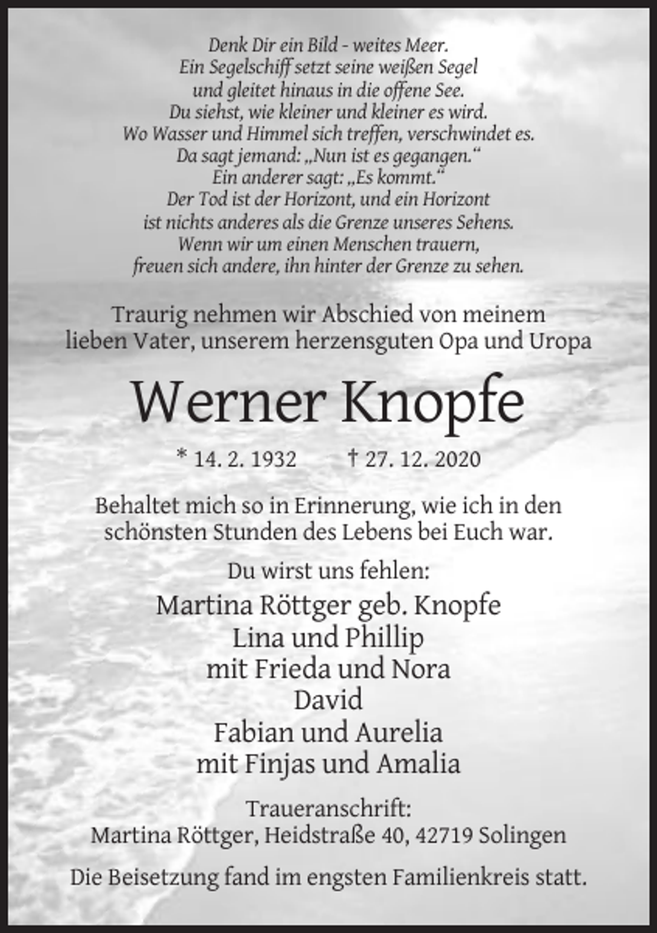 <p>Denk Dir ein Bild - weites Meer.<br />Ein Segelschiff setzt seine weißen Segel<br />und gleitet hinaus in die offene See.<br />Du siehst, wie kleiner und kleiner es wird.<br />Wo Wasser und Himmel sich treffen, verschwindet es.<br />Da sagt jemand: „Nun ist es gegangen.“<br />Ein anderer sagt: „Es kommt.“<br />Der Tod ist der Horizont, und ein Horizont<br />ist nichts anderes als die Grenze unseres Sehens.<br />Wenn wir um einen Menschen trauern,<br />freuen sich andere, ihn hinter der Grenze zu sehen.</p><p>Traurig nehmen wir Abschied von meinem<br />lieben Vater, unserem herzensguten Opa und Uropa</p><p>Werner Knopfe<br />* 14. 2. 1932</p><p>† 27. 12. 2020</p><p>Behaltet mich so in Erinnerung, wie ich in den<br />schönsten Stunden des Lebens bei Euch war.<br />Du wirst uns fehlen:</p><p>Martina Röttger geb. Knopfe<br />Lina und Phillip<br />mit Frieda und Nora<br />David<br />Fabian und Aurelia<br />mit Finjas und Amalia<br />Traueranschrift:<br />Martina Röttger, Heidstraße 40, 42719 Solingen<br />Die Beisetzung fand im engsten Familienkreis statt.</p>