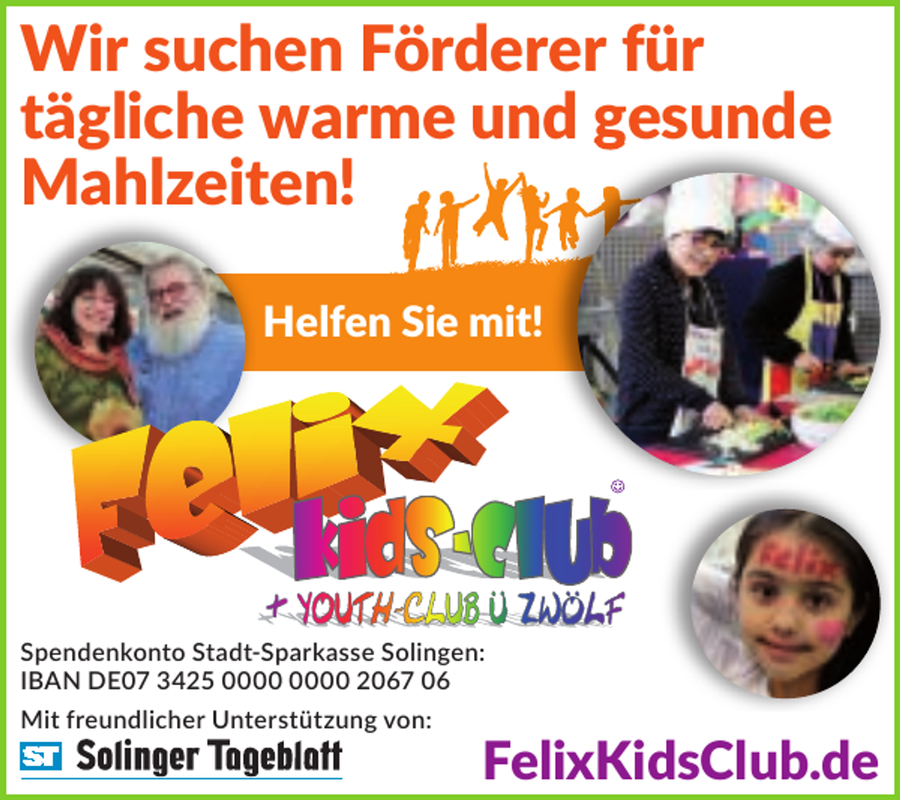 <p>Wir suchen Förderer für<br />tägliche warme und gesunde<br />Mahlzeiten!<br />Helfen Sie mit!</p><p>Spendenkonto Stadt-Sparkasse Solingen:<br />IBAN DE07 3425 2067 06<br />Mit freundlicher Unterstützung von:</p><p>FelixKidsClub.de</p>