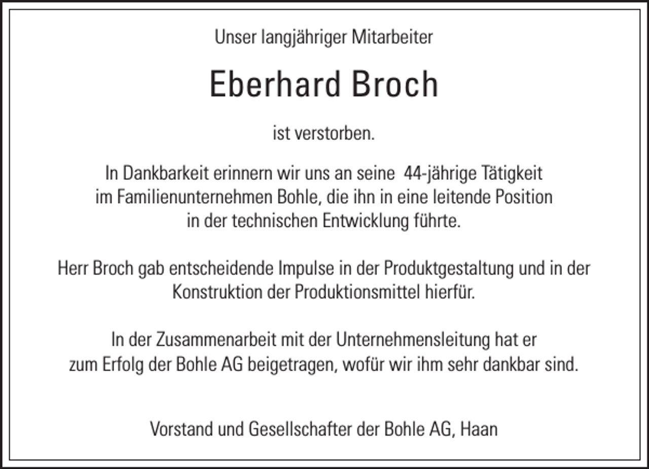 <p>Unser langjähriger Mitarbeiter</p><p>Eberhard Broch<br />ist verstorben.<br />In Dankbarkeit erinnern wir uns an seine 44-jährige Tätigkeit<br />im Familienunternehmen Bohle, die ihn in eine leitende Position<br />in der technischen Entwicklung führte.<br />Herr Broch gab entscheidende Impulse in der Produktgestaltung und in der<br />Konstruktion der Produktionsmittel hierfür.<br />In der Zusammenarbeit mit der Unternehmensleitung hat er<br />zum Erfolg der Bohle AG beigetragen, wofür wir ihm sehr dankbar sind.<br />Vorstand und Gesellschafter der Bohle AG, Haan</p>