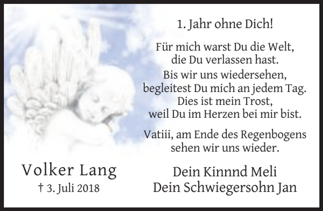 <p>1. Jahr ohne Dich!<br />Für mich warst Du die Welt,<br />die Du verlassen hast.<br />Bis wir uns wiedersehen,<br />begleitest Du mich an jedem Tag.<br />Dies ist mein Trost,<br />weil Du im Herzen bei mir bist.<br />Vatiii, am Ende des Regenbogens<br />sehen wir uns wieder.</p><p>Volker Lang<br />† 3. Juli 2018</p><p>Dein Kinnnd Meli<br />Dein Schwiegersohn Jan</p>