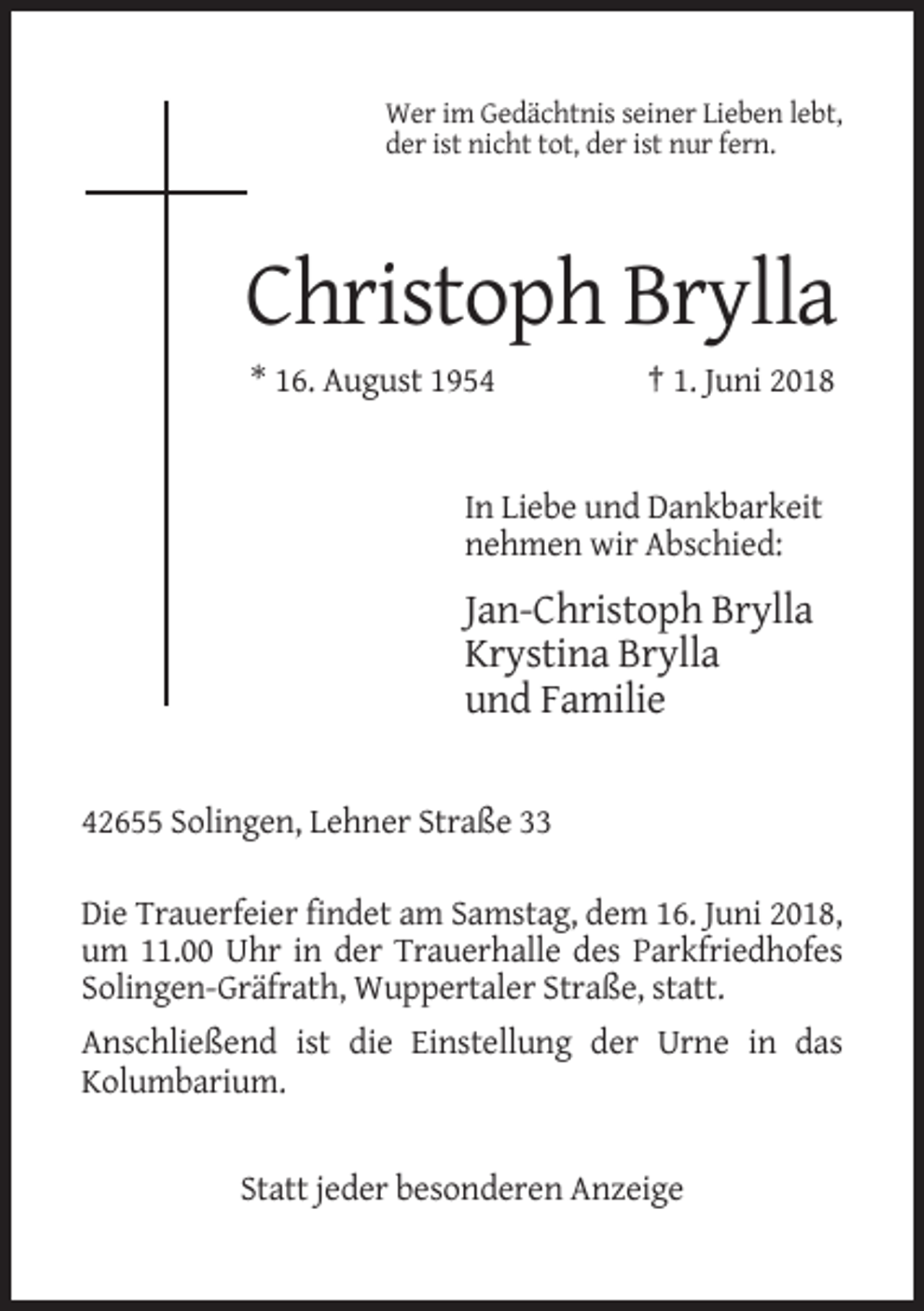 <p>Wer im Gedächtnis seiner Lieben lebt,<br />der ist nicht tot, der ist nur fern.</p><p>Christoph Brylla<br />* 16. August 1954</p><p>† 1. Juni 2018</p><p>In Liebe und Dankbarkeit<br />nehmen wir Abschied:</p><p>Jan-Christoph Brylla<br />Krystina Brylla<br />und Familie</p><p>42655 Solingen, Lehner Straße 33<br />Die Trauerfeier findet am Samstag, dem 16. Juni 2018,<br />um 11.00 Uhr in der Trauerhalle des Parkfriedhofes<br />Solingen-Gräfrath, Wuppertaler Straße, statt.<br />Anschließend ist die Einstellung der Urne in das<br />Kolumbarium.</p><p>Statt jeder besonderen Anzeige</p>