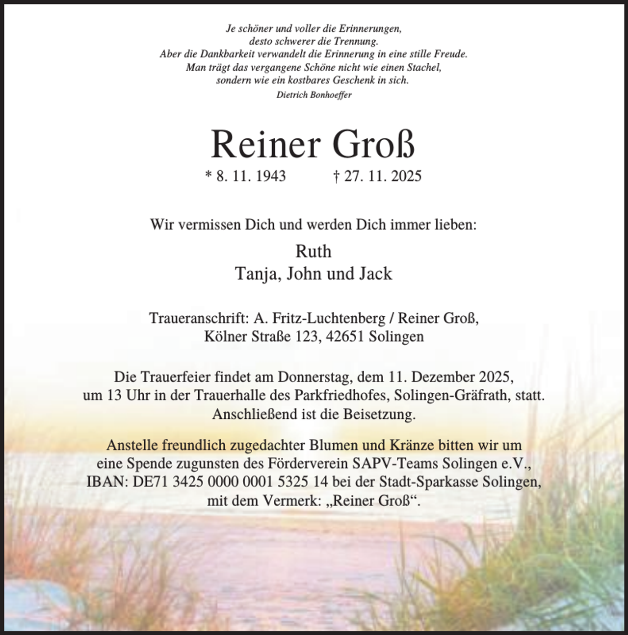 <p>Je schöner und voller die Erinnerungen,<br />desto schwerer die Trennung.<br />Aber die Dankbarkeit verwandelt die Erinnerung in eine stille Freude.<br />Man trägt das vergangene Schöne nicht wie einen Stachel,<br />sondern wie ein kostbares Geschenk in sich.<br />Dietrich Bonhoeffer</p><p>Reiner Groß<br />* 8. 11. 1943</p><p>† 27. 11. 2025</p><p>Wir vermissen Dich und werden Dich immer lieben:</p><p>Ruth<br />Tanja, John und Jack<br />Traueranschrift: A. Fritz-Luchtenberg / Reiner Groß,<br />Kölner Straße 123, 42651 Solingen<br />Die Trauerfeier findet am Donnerstag, dem 11. Dezember 2025,<br />um 13 Uhr in der Trauerhalle des Parkfriedhofes, Solingen-Gräfrath, statt.<br />Anschließend ist die Beisetzung.<br />Anstelle freundlich zugedachter Blumen und Kränze bitten wir um<br />eine Spende zugunsten des Förderverein SAPV-Teams Solingen e.V.,<br />IBAN: DE71 3425 01 5325 14 bei der Stadt-Sparkasse Solingen,<br />mit dem Vermerk: „Reiner Groß“.</p>