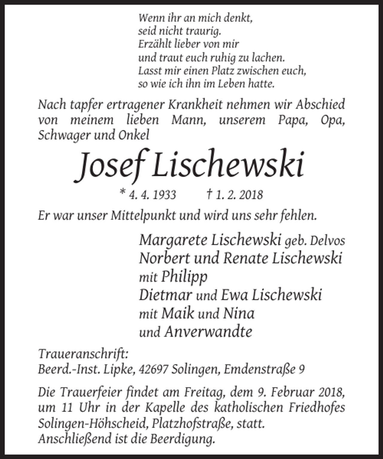 <p>Wenn ihr an mich denkt,<br />seid nicht traurig.<br />Erzählt lieber von mir<br />und traut euch ruhig zu lachen.<br />Lasst mir einen Platz zwischen euch,<br />so wie ich ihn im Leben hatte.</p><p>Nach tapfer ertragener Krankheit nehmen wir Abschied<br />von meinem lieben Mann, unserem Papa, Opa,<br />Schwager und Onkel</p><p>Josef Lischewski<br />* 4. 4. 1933<br />† 1. 2. 2018<br />Er war unser Mittelpunkt und wird uns sehr fehlen.</p><p>Margarete Lischewski geb. Delvos<br />Norbert und Renate Lischewski<br />mit Philipp<br />Dietmar und Ewa Lischewski<br />mit Maik und Nina<br />und Anverwandte<br />Traueranschrift:<br />Beerd.-Inst. Lipke, 42697 Solingen, Emdenstraße 9<br />Die Trauerfeier findet am Freitag, dem 9. Februar 2018,<br />um 11 Uhr in der Kapelle des katholischen Friedhofes<br />Solingen-Höhscheid, Platzhofstraße, statt.<br />Anschließend ist die Beerdigung.</p>