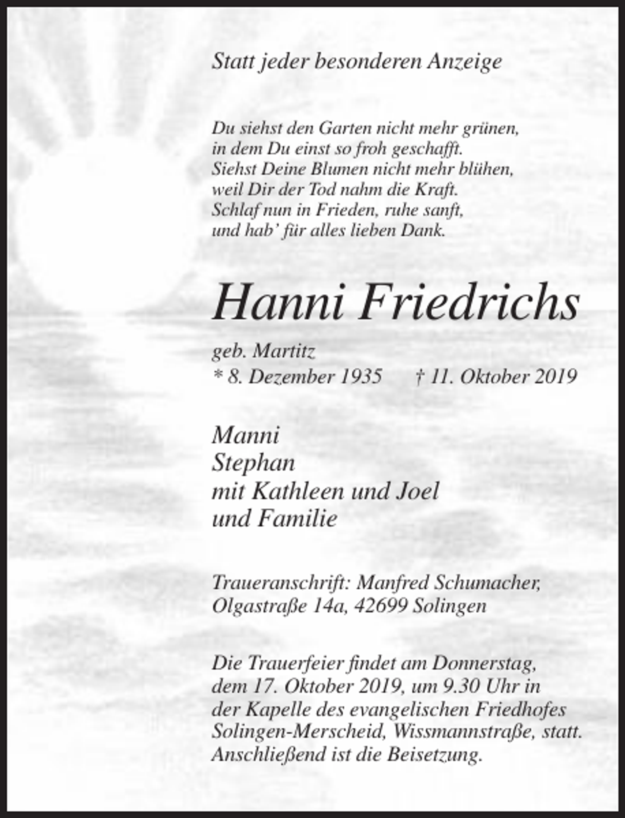<p>Statt jeder besonderen Anzeige<br />Du siehst den Garten nicht mehr grünen,<br />in dem Du einst so froh geschafft.<br />Siehst Deine Blumen nicht mehr blühen,<br />weil Dir der Tod nahm die Kraft.<br />Schlaf nun in Frieden, ruhe sanft,<br />und hab’ für alles lieben Dank.</p><p>Hanni Friedrichs<br />geb. Martitz<br />* 8. Dezember 1935</p><p>† 11. Oktober 2019</p><p>Manni<br />Stephan<br />mit Kathleen und Joel<br />und Familie<br />Traueranschrift: Manfred Schumacher,<br />Olgastraße 14a, 42699 Solingen<br />Die Trauerfeier findet am Donnerstag,<br />dem 17. Oktober 2019, um 9.30 Uhr in<br />der Kapelle des evangelischen Friedhofes<br />Solingen-Merscheid, Wissmannstraße, statt.<br />Anschließend ist die Beisetzung.</p>