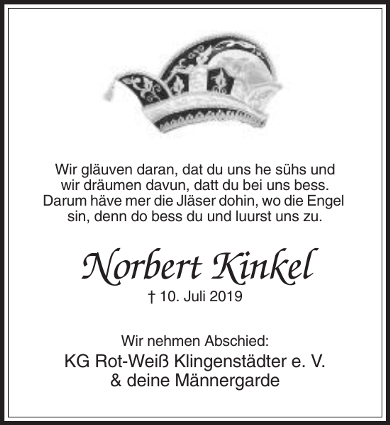 <p>Wir gläuven daran, dat du uns he sühs und<br />wir dräumen davun, datt du bei uns bess.<br />Darum häve mer die Jläser dohin, wo die Engel<br />sin, denn do bess du und luurst uns zu.</p><p>Norbert Kinkel<br />† 10. Juli 2019<br />Wir nehmen Abschied:</p><p>KG Rot-Weiß Klingenstädter e. V.<br />&amp; deine Männergarde</p>