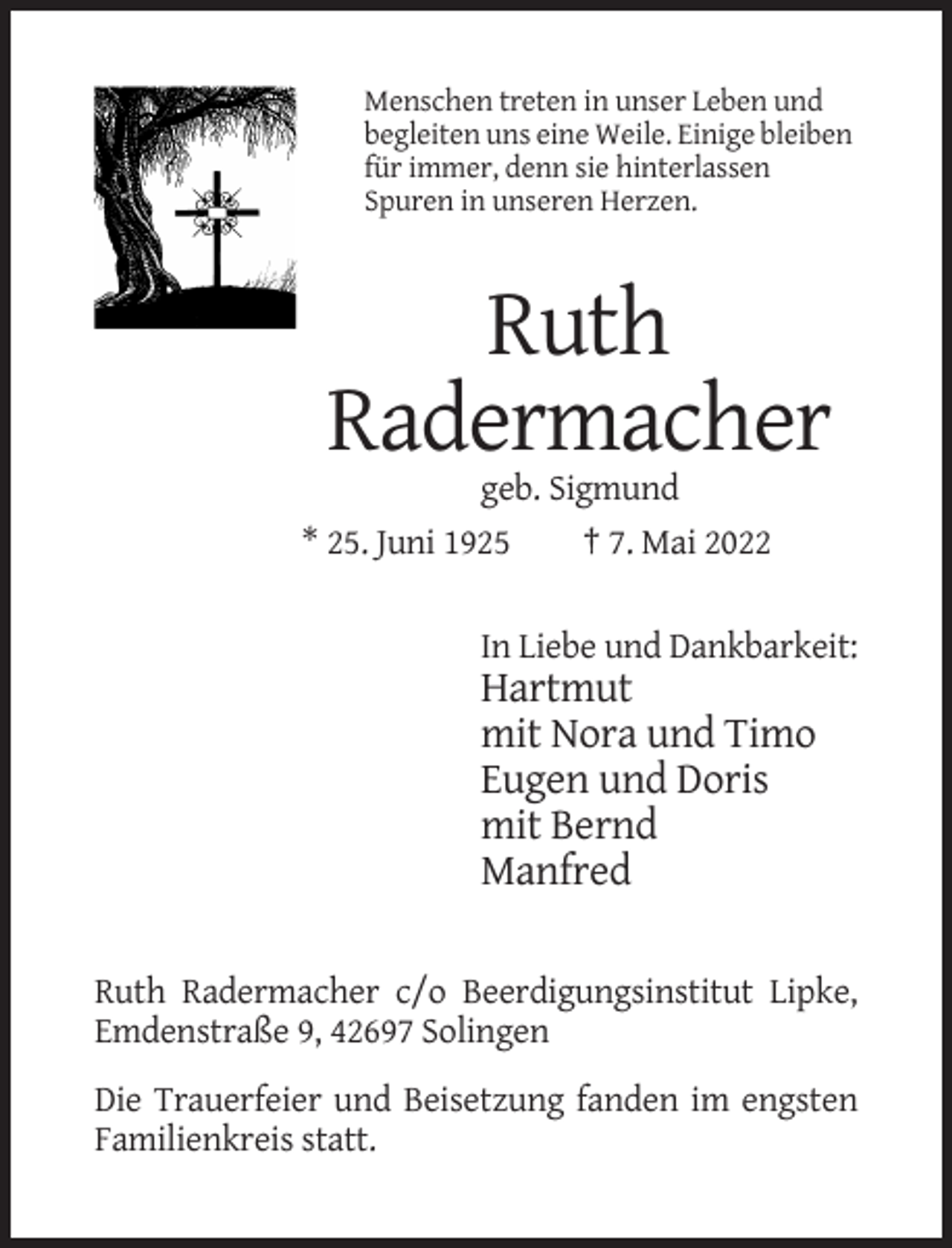 <p>Menschen treten in unser Leben und<br />begleiten uns eine Weile. Einige bleiben<br />für immer, denn sie hinterlassen<br />Spuren in unseren Herzen.</p><p>Ruth<br />Radermacher<br />geb. Sigmund<br />* 25. Juni 1925<br />† 7. Mai 2022<br />In Liebe und Dankbarkeit:</p><p>Hartmut<br />mit Nora und Timo<br />Eugen und Doris<br />mit Bernd<br />Manfred<br />Ruth Radermacher c/o Beerdigungsinstitut Lipke,<br />Emdenstraße 9, 42697 Solingen<br />Die Trauerfeier und Beisetzung fanden im engsten<br />Familienkreis statt.</p>