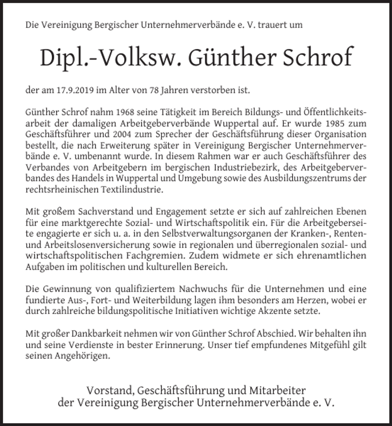 <p>Die Vereinigung Bergischer Unternehmerverbände e. V. trauert um</p><p>Dipl.-Volksw. Günther Schrof<br />der am 17.9.2019 im Alter von 78 Jahren verstorben ist.<br />Günther Schrof nahm 1968 seine Tätigkeit im Bereich Bildungs- und Öffentlichkeitsarbeit der damaligen Arbeitgeberverbände Wuppertal auf. Er wurde 1985 zum<br />Geschäftsführer und 2004 zum Sprecher der Geschäftsführung dieser Organisation<br />bestellt, die nach Erweiterung später in Vereinigung Bergischer Unternehmerverbände e. V. umbenannt wurde. In diesem Rahmen war er auch Geschäftsführer des<br />Verbandes von Arbeitgebern im bergischen Industriebezirk, des Arbeitgeberverbandes des Handels in Wuppertal und Umgebung sowie des Ausbildungszentrums der<br />rechtsrheinischen Textilindustrie.<br />Mit großem Sachverstand und Engagement setzte er sich auf zahlreichen Ebenen<br />für eine marktgerechte Sozial- und Wirtschaftspolitik ein. Für die Arbeitgeberseite engagierte er sich u. a. in den Selbstverwaltungsorganen der Kranken-, Rentenund Arbeitslosenversicherung sowie in regionalen und überregionalen sozial- und<br />wirtschaftspolitischen Fachgremien. Zudem widmete er sich ehrenamtlichen<br />Aufgaben im politischen und kulturellen Bereich.<br />Die Gewinnung von qualifiziertem Nachwuchs für die Unternehmen und eine<br />fundierte Aus-, Fort- und Weiterbildung lagen ihm besonders am Herzen, wobei er<br />durch zahlreiche bildungspolitische Initiativen wichtige Akzente setzte.<br />Mit großer Dankbarkeit nehmen wir von Günther Schrof Abschied. Wir behalten ihn<br />und seine Verdienste in bester Erinnerung. Unser tief empfundenes Mitgefühl gilt<br />seinen Angehörigen.</p><p>Vorstand, Geschäftsführung und Mitarbeiter<br />der Vereinigung Bergischer Unternehmerverbände e. V.</p>