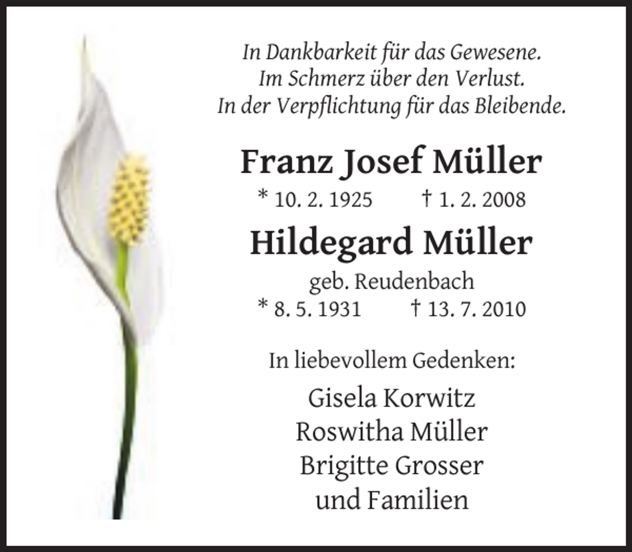 <p>In Dankbarkeit für das Gewesene.<br />Im Schmerz über den Verlust.<br />In der Verpflichtung für das Bleibende.</p><p>Franz Josef Müller<br />* 10. 2. 1925</p><p>† 1. 2. 2008</p><p>Hildegard Müller<br />geb. Reudenbach<br />* 8. 5. 1931<br />† 13. 7. 2010<br />In liebevollem Gedenken:</p><p>Gisela Korwitz<br />Roswitha Müller<br />Brigitte Grosser<br />und Familien</p>