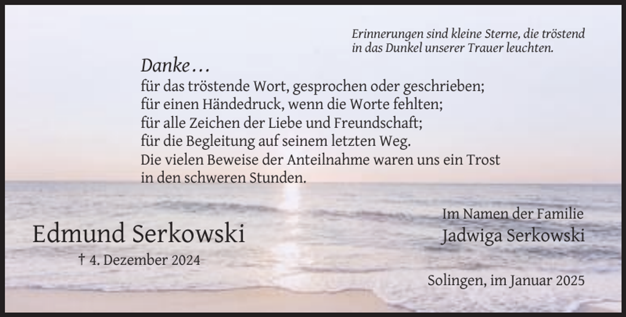 <p>Erinnerungen sind kleine Sterne, die tröstend<br />in das Dunkel unserer Trauer leuchten.</p><p>Danke . . .<br />für das tröstende Wort, gesprochen oder geschrieben;<br />für einen Händedruck, wenn die Worte fehlten;<br />für alle Zeichen der Liebe und Freundschaft;<br />für die Begleitung auf seinem letzten Weg.<br />Die vielen Beweise der Anteilnahme waren uns ein Trost<br />in den schweren Stunden.<br />Im Namen der Familie</p><p>Edmund Serkowski</p><p>Jadwiga Serkowski</p><p>† 4. Dezember 2024<br />Solingen, im Januar 2025</p>