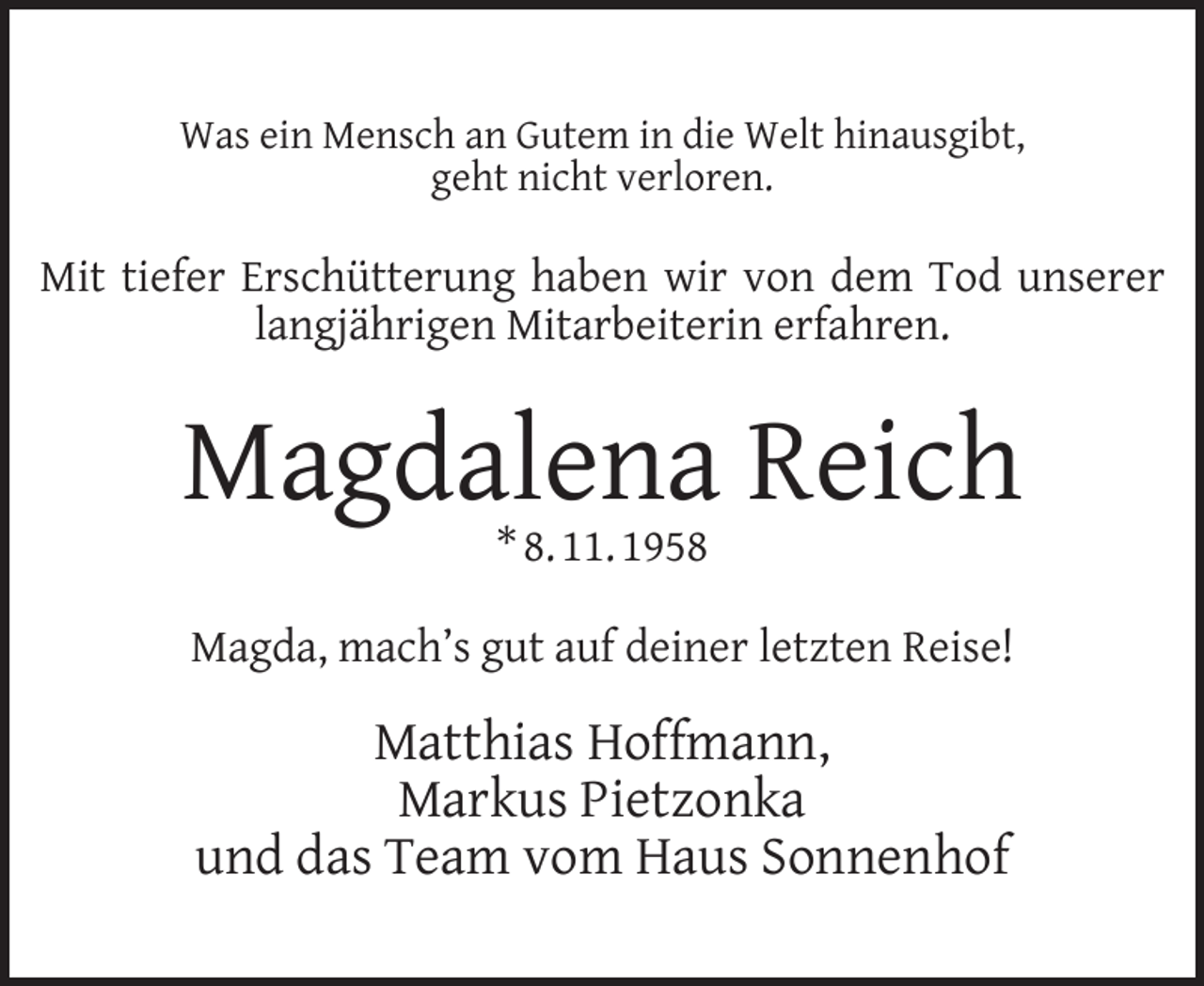 <p>Was ein Mensch an Gutem in die Welt hinausgibt,<br />geht nicht verloren.</p><p>Mit tiefer Erschütterung haben wir von dem Tod unserer<br />langjährigen Mitarbeiterin erfahren.</p><p>Magdalena Reich<br />* 8. 11. 1958</p><p>Magda, mach’s gut auf deiner letzten Reise!</p><p>Matthias Hoffmann,<br />Markus Pietzonka<br />und das Team vom Haus Sonnenhof</p>