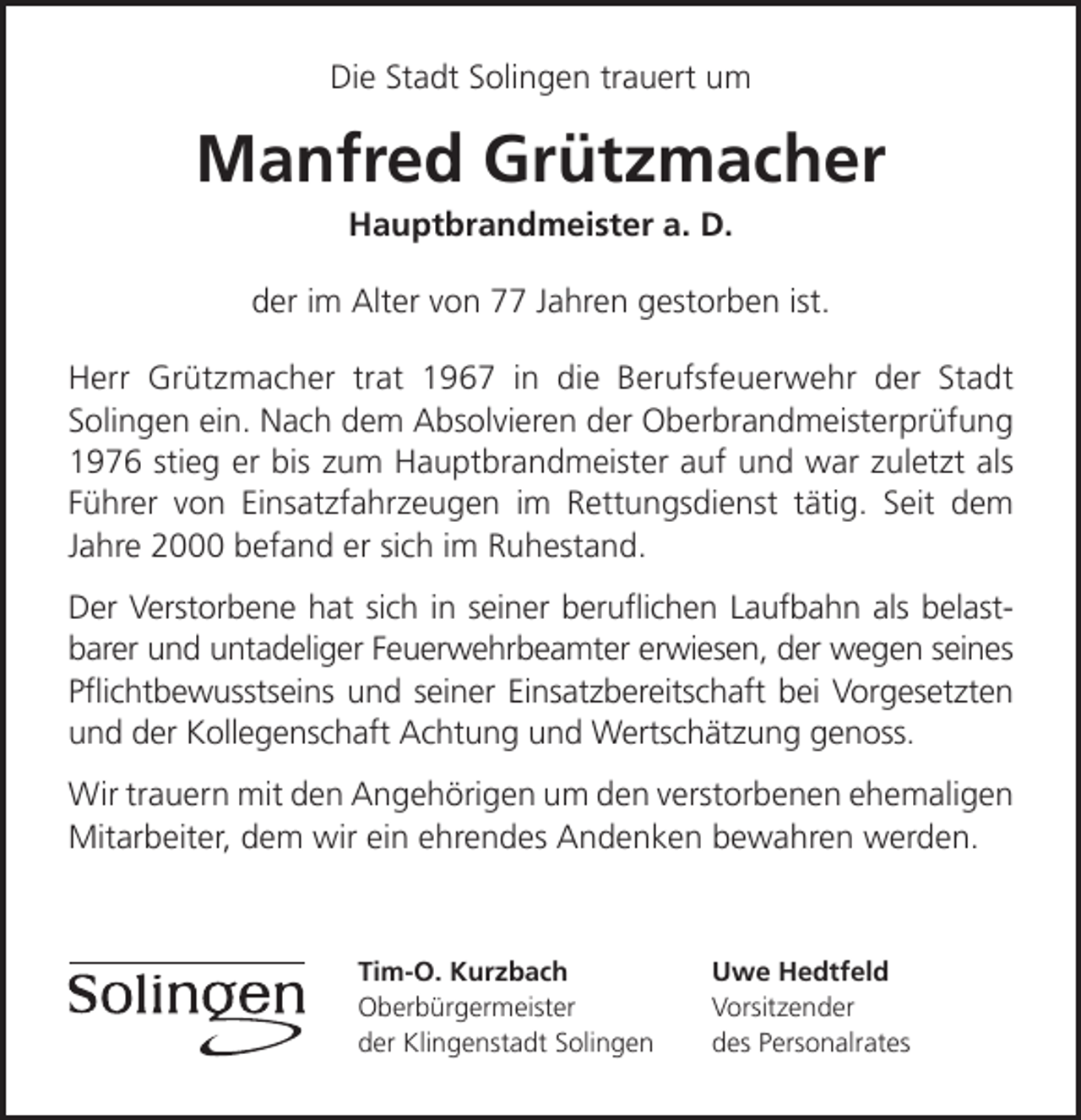 <p>Die Stadt Solingen trauert um</p><p>Manfred Grützmacher<br />Hauptbrandmeister a. D.</p><p>der im Alter von 77 Jahren gestorben ist.<br />Herr Grützmacher trat 1967 in die Berufsfeuerwehr der Stadt<br />Solingen ein. Nach dem Absolvieren der Oberbrandmeisterprüfung<br />1976 stieg er bis zum Hauptbrandmeister auf und war zuletzt als<br />Führer von Einsatzfahrzeugen im Rettungsdienst tätig. Seit dem<br />Jahre 2000 befand er sich im Ruhestand.<br />Der Verstorbene hat sich in seiner beruﬂichen Laufbahn als belastbarer und untadeliger Feuerwehrbeamter erwiesen, der wegen seines<br />Pﬂichtbewusstseins und seiner Einsatzbereitschaft bei Vorgesetzten<br />und der Kollegenschaft Achtung und Wertschätzung genoss.<br />Wir trauern mit den Angehörigen um den verstorbenen ehemaligen<br />Mitarbeiter, dem wir ein ehrendes Andenken bewahren werden.</p><p>Tim-O. Kurzbach<br />Oberbürgermeister<br />der Klingenstadt Solingen</p><p>Uwe Hedtfeld<br />Vorsitzender<br />des Personalrates</p>