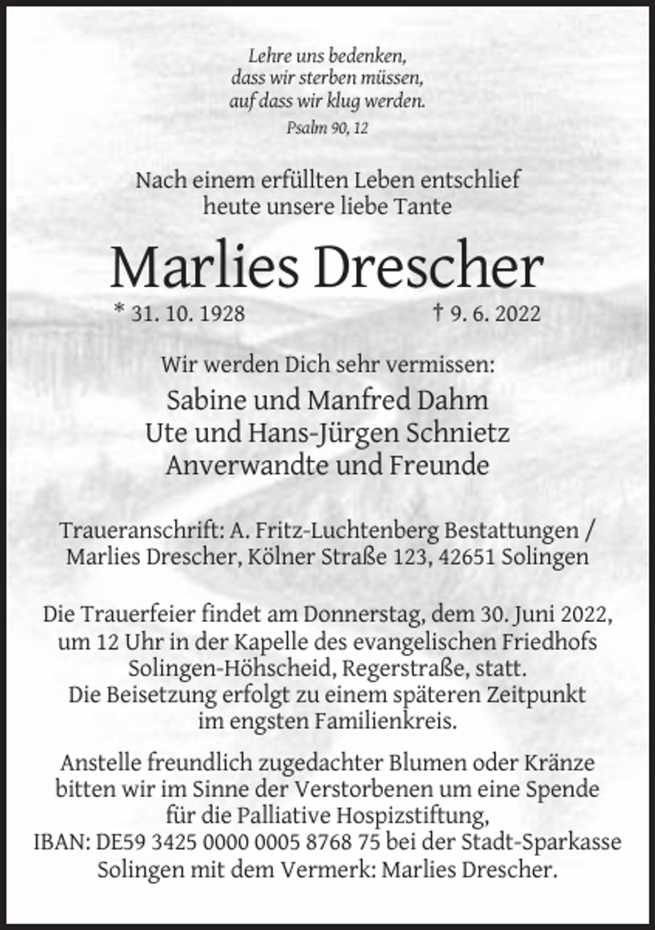 <p>Lehre uns bedenken,<br />dass wir sterben müssen,<br />auf dass wir klug werden.<br />Psalm 90, 12</p><p>Nach einem erfüllten Leben entschlief<br />heute unsere liebe Tante</p><p>Marlies Drescher<br />* 31. 10. 1928</p><p>† 9. 6. 2022</p><p>Wir werden Dich sehr vermissen:</p><p>Sabine und Manfred Dahm<br />Ute und Hans-Jürgen Schnietz<br />Anverwandte und Freunde<br />Traueranschrift: A. Fritz-Luchtenberg Bestattungen /<br />Marlies Drescher, Kölner Straße 123, 42651 Solingen<br />Die Trauerfeier findet am Donnerstag, dem 30. Juni 2022,<br />um 12 Uhr in der Kapelle des evangelischen Friedhofs<br />Solingen-Höhscheid, Regerstraße, statt.<br />Die Beisetzung erfolgt zu einem späteren Zeitpunkt<br />im engsten Familienkreis.<br />Anstelle freundlich zugedachter Blumen oder Kränze<br />bitten wir im Sinne der Verstorbenen um eine Spende<br />für die Palliative Hospizstiftung,<br />IBAN: DE59 3425 05 8768 75 bei der Stadt-Sparkasse<br />Solingen mit dem Vermerk: Marlies Drescher.</p>