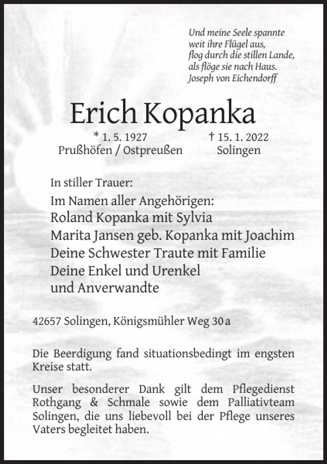 <p>Und meine Seele spannte<br />weit ihre Flügel aus,<br />flog durch die stillen Lande,<br />als flöge sie nach Haus.<br />Joseph von Eichendorff</p><p>Erich Kopanka<br />* 1. 5. 1927<br />Prußhöfen / Ostpreußen</p><p>† 15. 1. 2022<br />Solingen</p><p>In stiller Trauer:</p><p>Im Namen aller Angehörigen:</p><p>Roland Kopanka mit Sylvia<br />Marita Jansen geb. Kopanka mit Joachim<br />Deine Schwester Traute mit Familie<br />Deine Enkel und Urenkel<br />und Anverwandte<br />42657 Solingen, Königsmühler Weg 30 a<br />Die Beerdigung fand situationsbedingt im engsten<br />Kreise statt.<br />Unser besonderer Dank gilt dem Pflegedienst<br />Rothgang &amp; Schmale sowie dem Palliativteam<br />Solingen, die uns liebevoll bei der Pflege unseres<br />Vaters begleitet haben.</p>