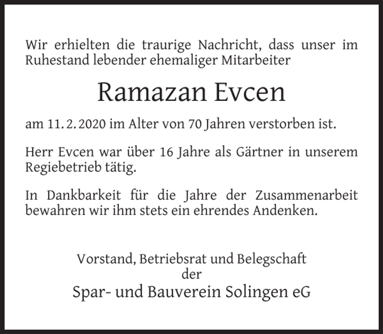 <p>Wir erhielten die traurige Nachricht, dass unser im<br />Ruhestand lebender ehemaliger Mitarbeiter</p><p>Ramazan Evcen<br />am 11. 2. 2020 im Alter von 70 Jahren verstorben ist.<br />Herr Evcen war über 16 Jahre als Gärtner in unserem<br />Regiebetrieb tätig.<br />In Dankbarkeit für die Jahre der Zusammenarbeit<br />bewahren wir ihm stets ein ehrendes Andenken.<br />Vorstand, Betriebsrat und Belegschaft<br />der</p><p>Spar- und Bauverein Solingen eG</p>