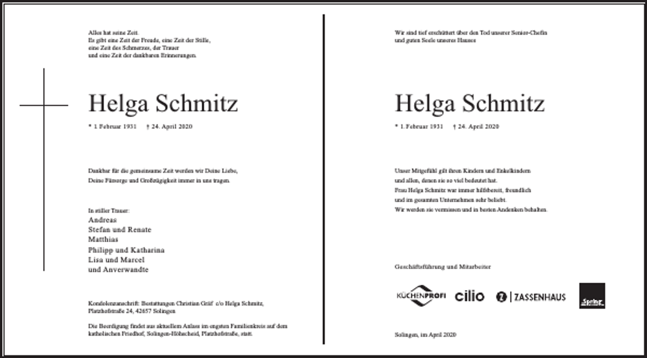 <p>Alles hat seine Zeit.<br />Es gibt eine Zeit der Freude, eine Zeit der Stille,<br />eine Zeit des Schmerzes, der Trauer<br />und eine Zeit der dankbaren Erinnerungen.</p><p>Wir sind tief erschüttert über den Tod unserer Senior-Chefin<br />und guten Seele unseres Hauses</p><p>Helga Schmitz</p><p>Helga Schmitz</p><p>* 1. Februar 1931</p><p>* 1. Februar 1931</p><p>† 24. April 2020</p><p>† 24. April 2020</p><p>Dankbar für die gemeinsame Zeit werden wir Deine Liebe,</p><p>Unser Mitgefühl gilt ihren Kindern und Enkelkindern</p><p>Deine Fürsorge und Großzügigkeit immer in uns tragen.</p><p>und allen, denen sie so viel bedeutet hat.<br />Frau Helga Schmitz war immer hilfsbereit, freundlich<br />und im gesamten Unternehmen sehr beliebt.</p><p>In stiller Trauer:</p><p>Andreas<br />Stefan und Renate<br />Matthias<br />Philipp und Katharina<br />Lisa und Marcel<br />und Anverwandte</p><p>Wir werden sie vermissen und in besten Andenken behalten.</p><p>Geschäftsführung und Mitarbeiter</p><p>Kondolenzanschrift: Bestattungen Christian Gräf c/o Helga Schmitz,<br />Platzhofstraße 24, 42657 Solingen<br />Die Beerdigung findet aus aktuellem Anlass im engsten Familienkreis auf dem<br />katholischen Friedhof, Solingen-Höhscheid, Platzhofstraße, statt.</p><p>Solingen, im April 2020</p>