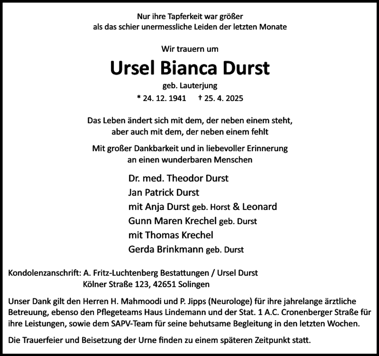 <p>Nur ihre Tapferkeit war größer<br />als das schier unermessliche Leiden der letzten Monate</p><p>Wir trauern um</p><p>Ursel Bianca Durst<br />geb. Lauterjung<br />* 24. 12. 1941 † 25. 4. 2025</p><p>Das Leben ändert sich mit dem, der neben einem steht,<br />aber auch mit dem, der neben einem fehlt<br />Mit großer Dankbarkeit und in liebevoller Erinnerung<br />an einen wunderbaren Menschen</p><p>Dr. med. Theodor Durst<br />Jan Patrick Durst<br />mit Anja Durst geb. Horst &amp; Leonard<br />Gunn Maren Krechel geb. Durst<br />mit Thomas Krechel<br />Gerda Brinkmann geb. Durst<br />Kondolenzanschri : A. Fritz-Luchtenberg Besta ungen / Ursel Durst<br />Kölner Straße 123, 42651 Solingen<br />Unser Dank gilt den Herren H. Mahmoodi und P. Jipps (Neurologe) für ihre jahrelange ärztliche<br />Betreuung, ebenso den Pﬂegeteams Haus Lindemann und der Stat. 1 A.C. Cronenberger Straße für<br />ihre Leistungen, sowie dem SAPV-Team für seine behutsame Begleitung in den letzten Wochen.<br />Die Trauerfeier und Beisetzung der Urne ﬁnden zu einem späteren Zeitpunkt sta .</p>