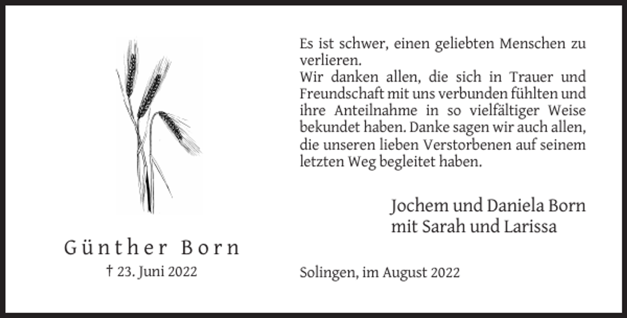 <p>Es ist schwer, einen geliebten Menschen zu<br />verlieren.<br />Wir danken allen, die sich in Trauer und<br />Freundschaft mit uns verbunden fühlten und<br />ihre Anteilnahme in so vielfältiger Weise<br />bekundet haben. Danke sagen wir auch allen,<br />die unseren lieben Verstorbenen auf seinem<br />letzten Weg begleitet haben.</p><p>Jochem und Daniela Born<br />mit Sarah und Larissa</p><p>Günther Born<br />† 23. Juni 2022</p><p>Solingen, im August 2022</p>