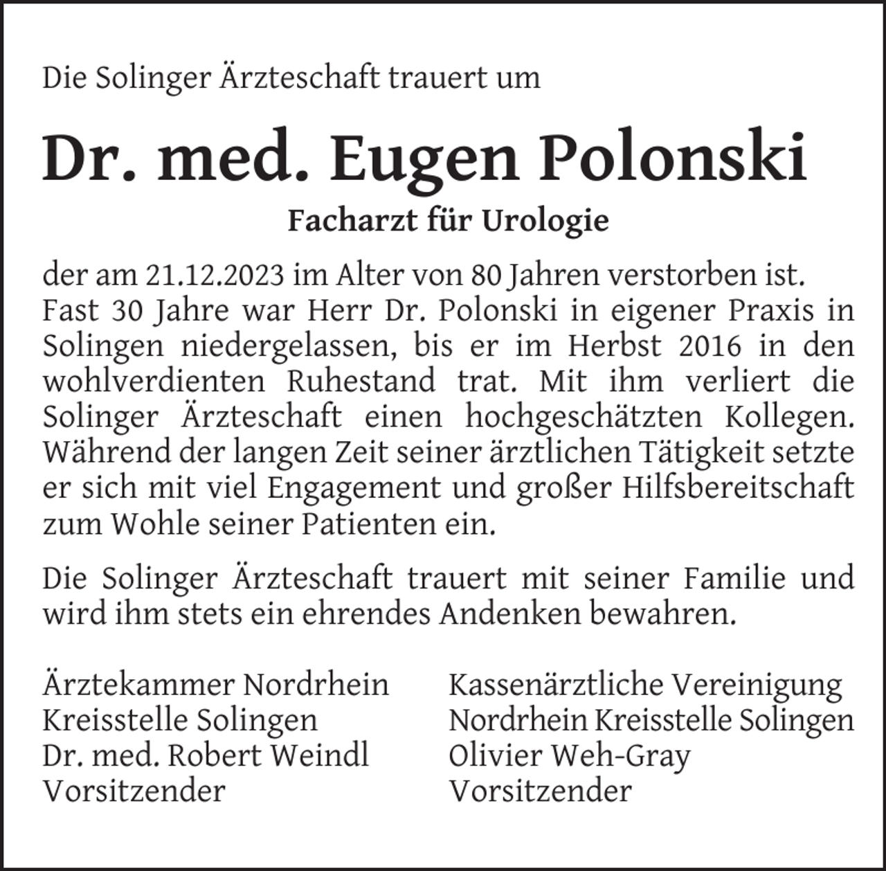 <p>Die Solinger Ärzteschaft trauert um</p><p>Dr. med. Eugen Polonski<br />Facharzt für Urologie</p><p>der am 21.12.2023 im Alter von 80 Jahren verstorben ist.<br />Fast 30 Jahre war Herr Dr. Polonski in eigener Praxis in<br />Solingen niedergelassen, bis er im Herbst 2016 in den<br />wohlverdienten Ruhestand trat. Mit ihm verliert die<br />Solinger Ärzteschaft einen hochgeschätzten Kollegen.<br />Während der langen Zeit seiner ärztlichen Tätigkeit setzte<br />er sich mit viel Engagement und großer Hilfsbereitschaft<br />zum Wohle seiner Patienten ein.<br />Die Solinger Ärzteschaft trauert mit seiner Familie und<br />wird ihm stets ein ehrendes Andenken bewahren.<br />Ärztekammer Nordrhein<br />Kreisstelle Solingen<br />Dr. med. Robert Weindl<br />Vorsitzender</p><p>Kassenärztliche Vereinigung<br />Nordrhein Kreisstelle Solingen<br />Olivier Weh-Gray<br />Vorsitzender</p>