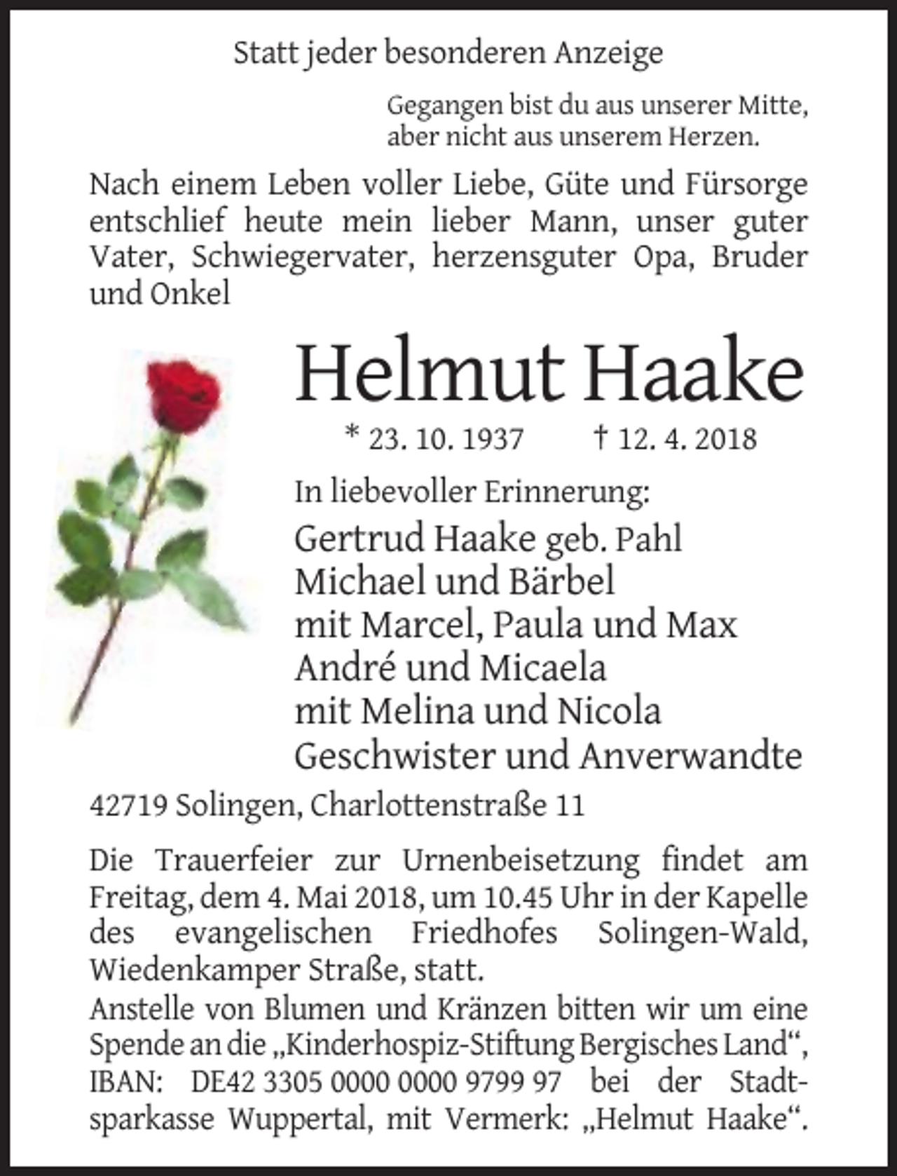 <p>Statt jeder besonderen Anzeige<br />Gegangen bist du aus unserer Mitte,<br />aber nicht aus unserem Herzen.</p><p>Nach einem Leben voller Liebe, Güte und Fürsorge<br />entschlief heute mein lieber Mann, unser guter<br />Vater, Schwiegervater, herzensguter Opa, Bruder<br />und Onkel</p><p>Helmut Haake<br />* 23. 10. 1937</p><p>† 12. 4. 2018</p><p>In liebevoller Erinnerung:</p><p>Gertrud Haake geb. Pahl<br />Michael und Bärbel<br />mit Marcel, Paula und Max<br />André und Micaela<br />mit Melina und Nicola<br />Geschwister und Anverwandte<br />42719 Solingen, Charlottenstraße 11<br />Die Trauerfeier zur Urnenbeisetzung findet am<br />Freitag, dem 4. Mai 2018, um 10.45 Uhr in der Kapelle<br />des evangelischen Friedhofes Solingen-Wald,<br />Wiedenkamper Straße, statt.<br />Anstelle von Blumen und Kränzen bitten wir um eine<br />Spende an die „Kinderhospiz-Stiftung Bergisches Land“,<br />IBAN: DE42 3305 9797 bei der Stadtsparkasse Wuppertal, mit Vermerk: „Helmut Haake“.</p>