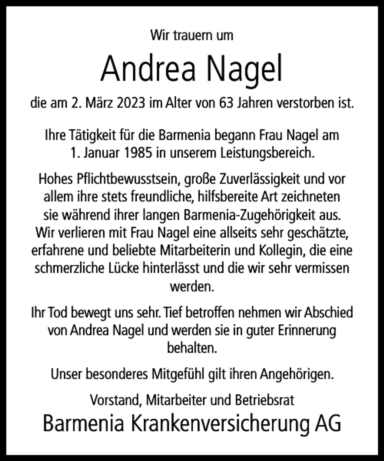 <p>Wir trauern um</p><p>Andrea Nagel</p><p>die am 2. März 2023 im Alter von 63 Jahren verstorben ist.<br />Ihre Tätigkeit für die Barmenia begann Frau Nagel am<br />1. Januar 1985 in unserem Leistungsbereich.<br />Hohes Pﬂichtbewusstsein, große Zuverlässigkeit und vor<br />allem ihre stets freundliche, hilfsbereite Art zeichneten<br />sie während ihrer langen Barmenia-Zugehörigkeit aus.<br />Wir verlieren mit Frau Nagel eine allseits sehr geschätzte,<br />erfahrene und beliebte Mitarbeiterin und Kollegin, die eine<br />schmerzliche Lücke hinterlässt und die wir sehr vermissen<br />werden.<br />Ihr Tod bewegt uns sehr. Tief betroffen nehmen wir Abschied<br />von Andrea Nagel und werden sie in guter Erinnerung<br />behalten.<br />Unser besonderes Mitgefühl gilt ihren Angehörigen.<br />Vorstand, Mitarbeiter und Betriebsrat</p><p>Barmenia Krankenversicherung AG</p>