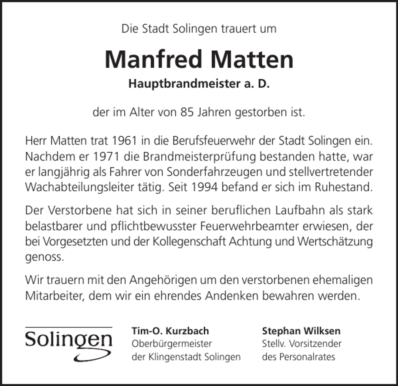 <p>Die Stadt Solingen trauert um</p><p>Manfred Matten<br />Hauptbrandmeister a. D.</p><p>der im Alter von 85 Jahren gestorben ist.<br />Herr Matten trat 1961 in die Berufsfeuerwehr der Stadt Solingen ein.<br />Nachdem er 1971 die Brandmeisterprüfung bestanden hatte, war<br />er langjährig als Fahrer von Sonderfahrzeugen und stellvertretender<br />Wachabteilungsleiter tätig. Seit 1994 befand er sich im Ruhestand.<br />Der Verstorbene hat sich in seiner beruﬂichen Laufbahn als stark<br />belastbarer und pﬂichtbewusster Feuerwehrbeamter erwiesen, der<br />bei Vorgesetzten und der Kollegenschaft Achtung und Wertschätzung<br />genoss.<br />Wir trauern mit den Angehörigen um den verstorbenen ehemaligen<br />Mitarbeiter, dem wir ein ehrendes Andenken bewahren werden.<br />Tim-O. Kurzbach<br />Oberbürgermeister<br />der Klingenstadt Solingen</p><p>Stephan Wilksen<br />Stellv. Vorsitzender<br />des Personalrates</p>