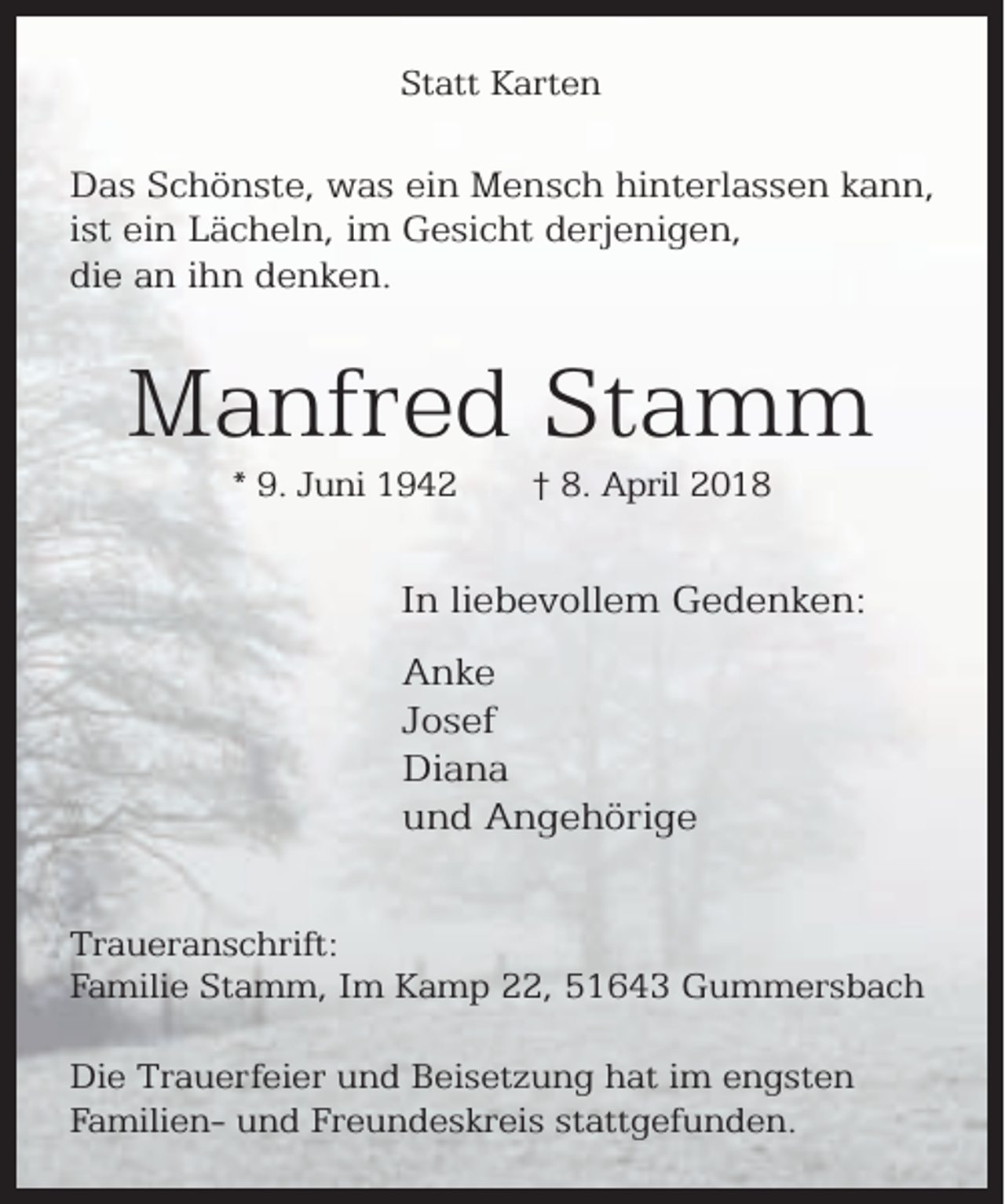 <p>Statt Karten</p><p>Das Schönste, was ein Mensch hinterlassen kann,<br />ist ein Lächeln, im Gesicht derjenigen,<br />die an ihn denken.</p><p>Manfred Stamm<br />* 9. Juni 1942</p><p>† 8. April 2018</p><p>In liebevollem Gedenken:<br />Anke<br />Josef<br />Diana<br />und Angehörige<br />Traueranschrift:<br />Familie Stamm, Im Kamp 22, 51643 Gummersbach<br />Die Trauerfeier und Beisetzung hat im engsten<br />Familien- und Freundeskreis stattgefunden.</p>