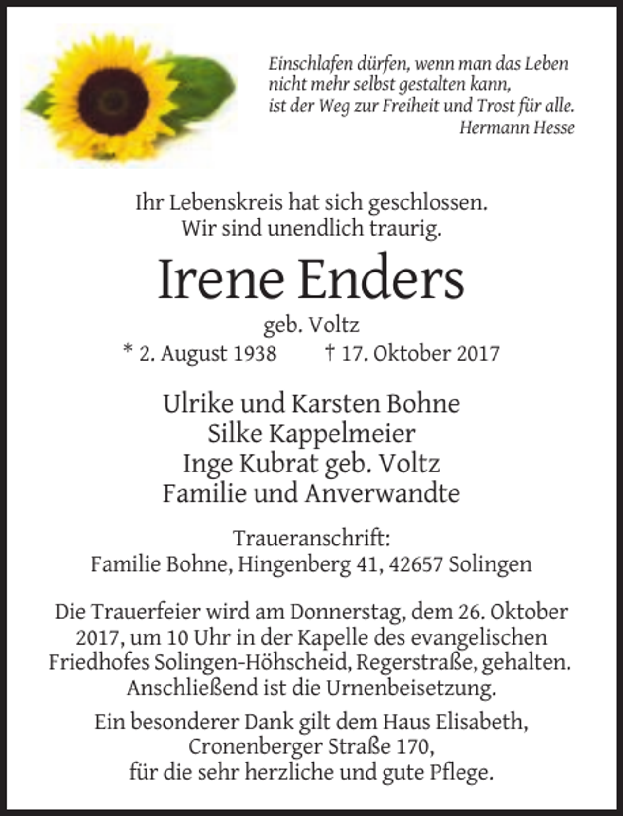 <p>Einschlafen dürfen, wenn man das Leben<br />nicht mehr selbst gestalten kann,<br />ist der Weg zur Freiheit und Trost für alle.<br />Hermann Hesse</p><p>Ihr Lebenskreis hat sich geschlossen.<br />Wir sind unendlich traurig.</p><p>Irene Enders<br />geb. Voltz<br />* 2. August 1938<br />† 17. Oktober 2017</p><p>Ulrike und Karsten Bohne<br />Silke Kappelmeier<br />Inge Kubrat geb. Voltz<br />Familie und Anverwandte<br />Traueranschrift:<br />Familie Bohne, Hingenberg 41, 42657 Solingen<br />Die Trauerfeier wird am Donnerstag, dem 26. Oktober<br />2017, um 10 Uhr in der Kapelle des evangelischen<br />Friedhofes Solingen-Höhscheid, Regerstraße, gehalten.<br />Anschließend ist die Urnenbeisetzung.<br />Ein besonderer Dank gilt dem Haus Elisabeth,<br />Cronenberger Straße 170,<br />für die sehr herzliche und gute Pflege.</p>