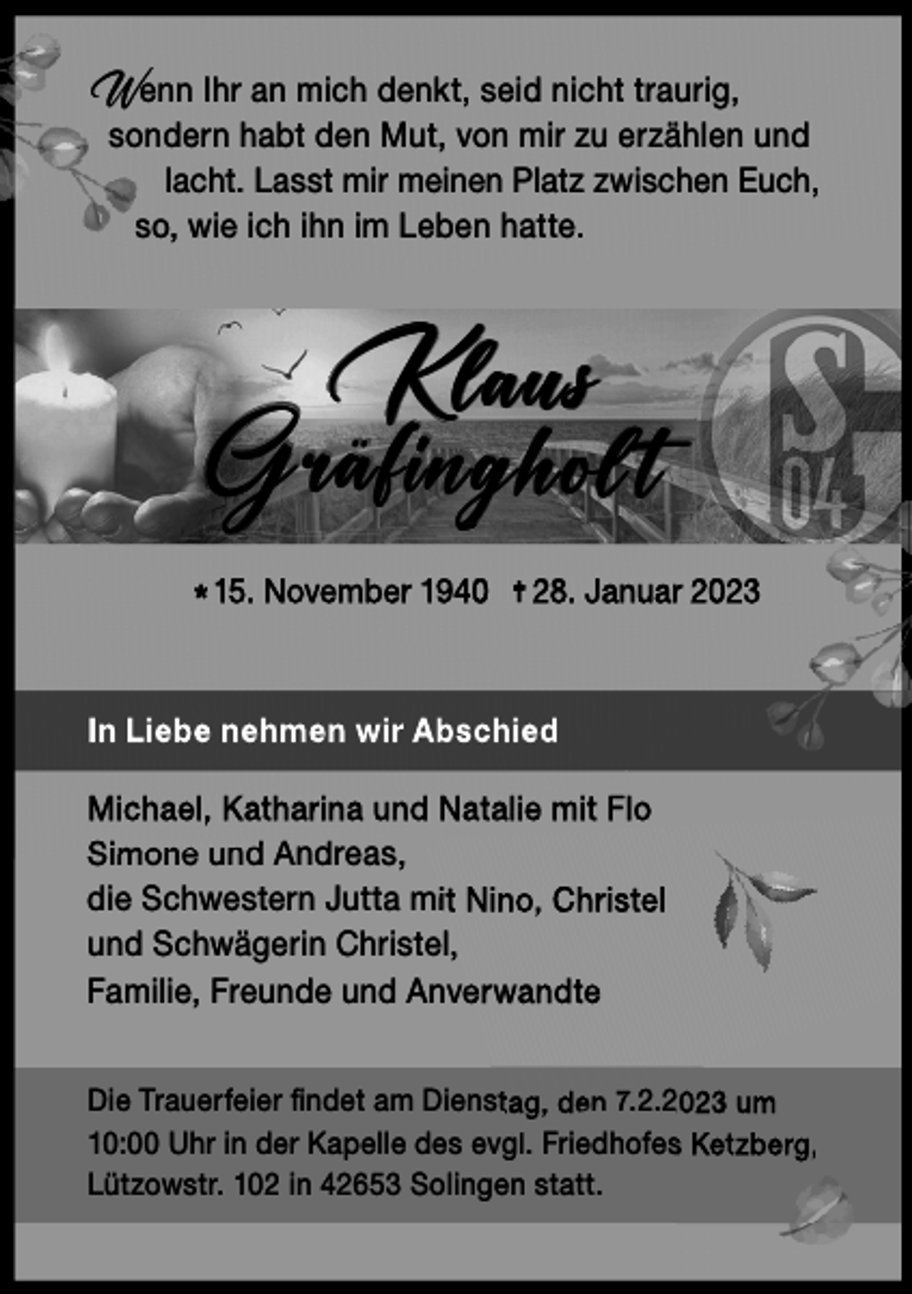 <p>Wenn Ihr an mich denkt, seid nicht traurig,</p><p>sondern habt den Mut, von mir zu erzählen und<br />lacht. Lasst mir meinen Platz zwischen Euch,<br />so, wie ich ihn im Leben hatte.</p><p>K laus<br />G räf ing hol t<br />* 15. November 1940</p><p>28. Januar 2023</p><p>In Liebe nehmen wir Abschied<br />Michael, Katharina und Natalie mit Flo<br />Simone und Andreas,<br />die Schwestern Jutta mit Nino, Christel<br />und Schwägerin Christel,<br />Familie, Freunde und Anverwandte<br />Die Trauerfeier ﬁﬁndet<br />ndet am Dienstag, den 7.2.2023 um<br />10:00 Uhr in der Kapelle des evgl. Friedhofes Ketzberg,<br />Lützowstr. 102 in 42653 Solingen statt.</p>