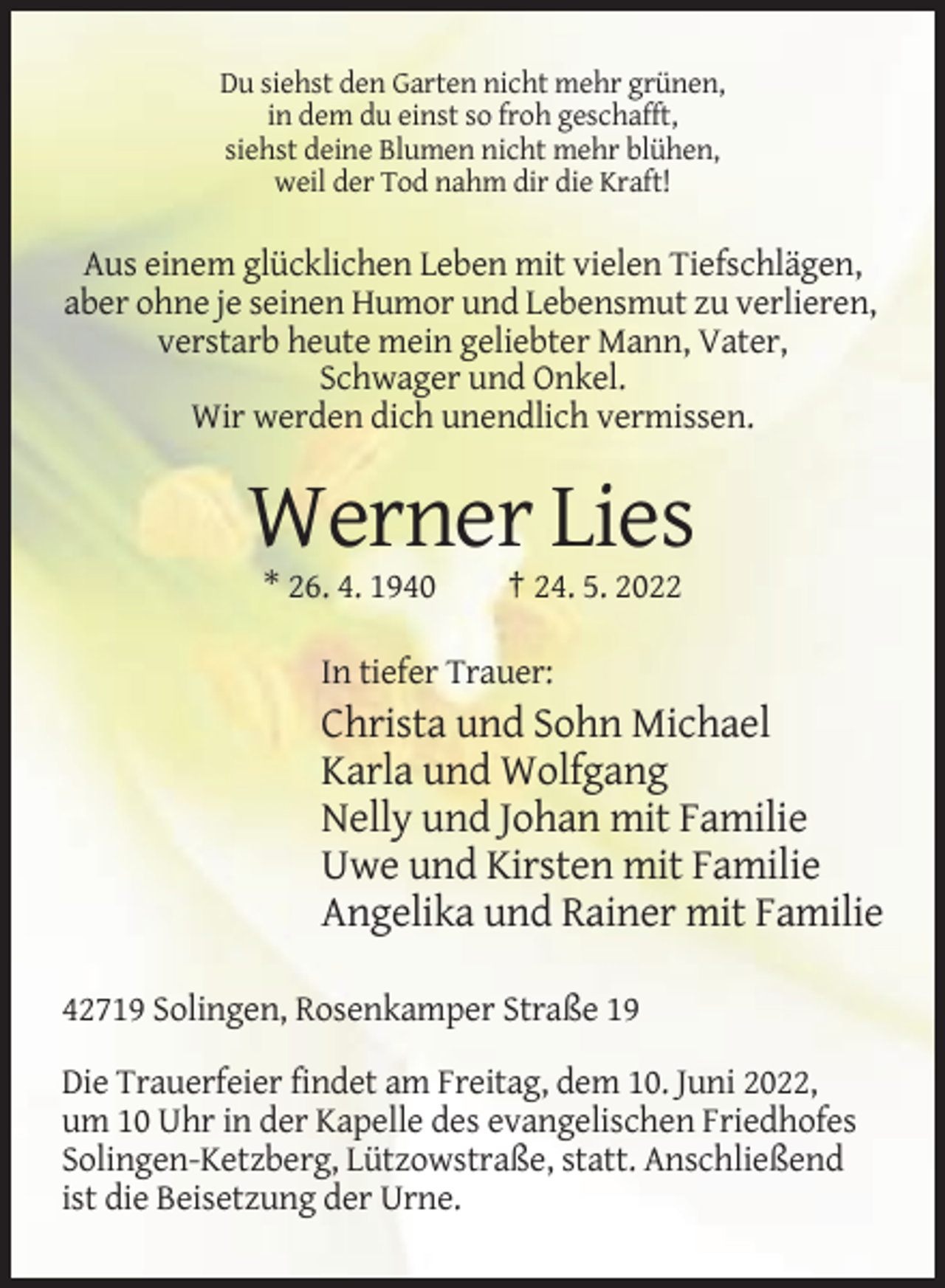 <p>Du siehst den Garten nicht mehr grünen,<br />in dem du einst so froh geschafft,<br />siehst deine Blumen nicht mehr blühen,<br />weil der Tod nahm dir die Kraft!</p><p>Aus einem glücklichen Leben mit vielen Tiefschlägen,<br />aber ohne je seinen Humor und Lebensmut zu verlieren,<br />verstarb heute mein geliebter Mann, Vater,<br />Schwager und Onkel.<br />Wir werden dich unendlich vermissen.</p><p>Werner Lies<br />* 26. 4. 1940</p><p>† 24. 5. 2022</p><p>In tiefer Trauer:</p><p>Christa und Sohn Michael<br />Karla und Wolfgang<br />Nelly und Johan mit Familie<br />Uwe und Kirsten mit Familie<br />Angelika und Rainer mit Familie<br />42719 Solingen, Rosenkamper Straße 19<br />Die Trauerfeier findet am Freitag, dem 10. Juni 2022,<br />um 10 Uhr in der Kapelle des evangelischen Friedhofes<br />Solingen-Ketzberg, Lützowstraße, statt. Anschließend<br />ist die Beisetzung der Urne.</p>