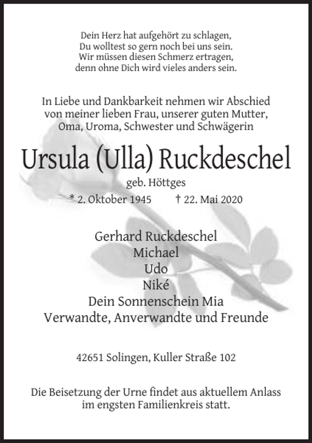 <p>Dein Herz hat aufgehört zu schlagen,<br />Du wolltest so gern noch bei uns sein.<br />Wir müssen diesen Schmerz ertragen,<br />denn ohne Dich wird vieles anders sein.</p><p>In Liebe und Dankbarkeit nehmen wir Abschied<br />von meiner lieben Frau, unserer guten Mutter,<br />Oma, Uroma, Schwester und Schwägerin</p><p>Ursula (Ulla) Ruckdeschel<br />geb. Höttges<br />* 2. Oktober 1945<br />† 22. Mai 2020</p><p>Gerhard Ruckdeschel<br />Michael<br />Udo<br />Niké<br />Dein Sonnenschein Mia<br />Verwandte, Anverwandte und Freunde<br />42651 Solingen, Kuller Straße 102</p><p>Die Beisetzung der Urne findet aus aktuellem Anlass<br />im engsten Familienkreis statt.</p>