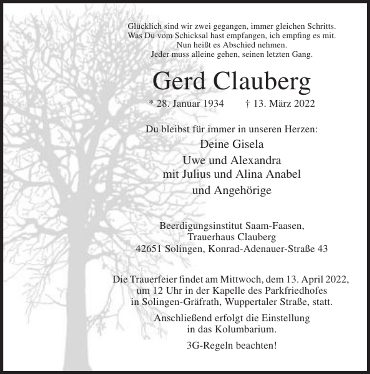 <p>Glücklich sind wir zwei gegangen, immer gleichen Schritts.<br />Was Du vom Schicksal hast empfangen, ich empfing es mit.<br />Nun heißt es Abschied nehmen.<br />Jeder muss alleine gehen, seinen letzten Gang.</p><p>Gerd Clauberg<br />* 28. Januar 1934</p><p>† 13. März 2022</p><p>Du bleibst für immer in unseren Herzen:</p><p>Deine Gisela<br />Uwe und Alexandra<br />mit Julius und Alina Anabel<br />und Angehörige<br />Beerdigungsinstitut Saam-Faasen,<br />Trauerhaus Clauberg<br />42651 Solingen, Konrad-Adenauer-Straße 43<br />Die Trauerfeier findet am Mittwoch, dem 13. April 2022,<br />um 12 Uhr in der Kapelle des Parkfriedhofes<br />in Solingen-Gräfrath, Wuppertaler Straße, statt.<br />Anschließend erfolgt die Einstellung<br />in das Kolumbarium.<br />3G-Regeln beachten!</p>