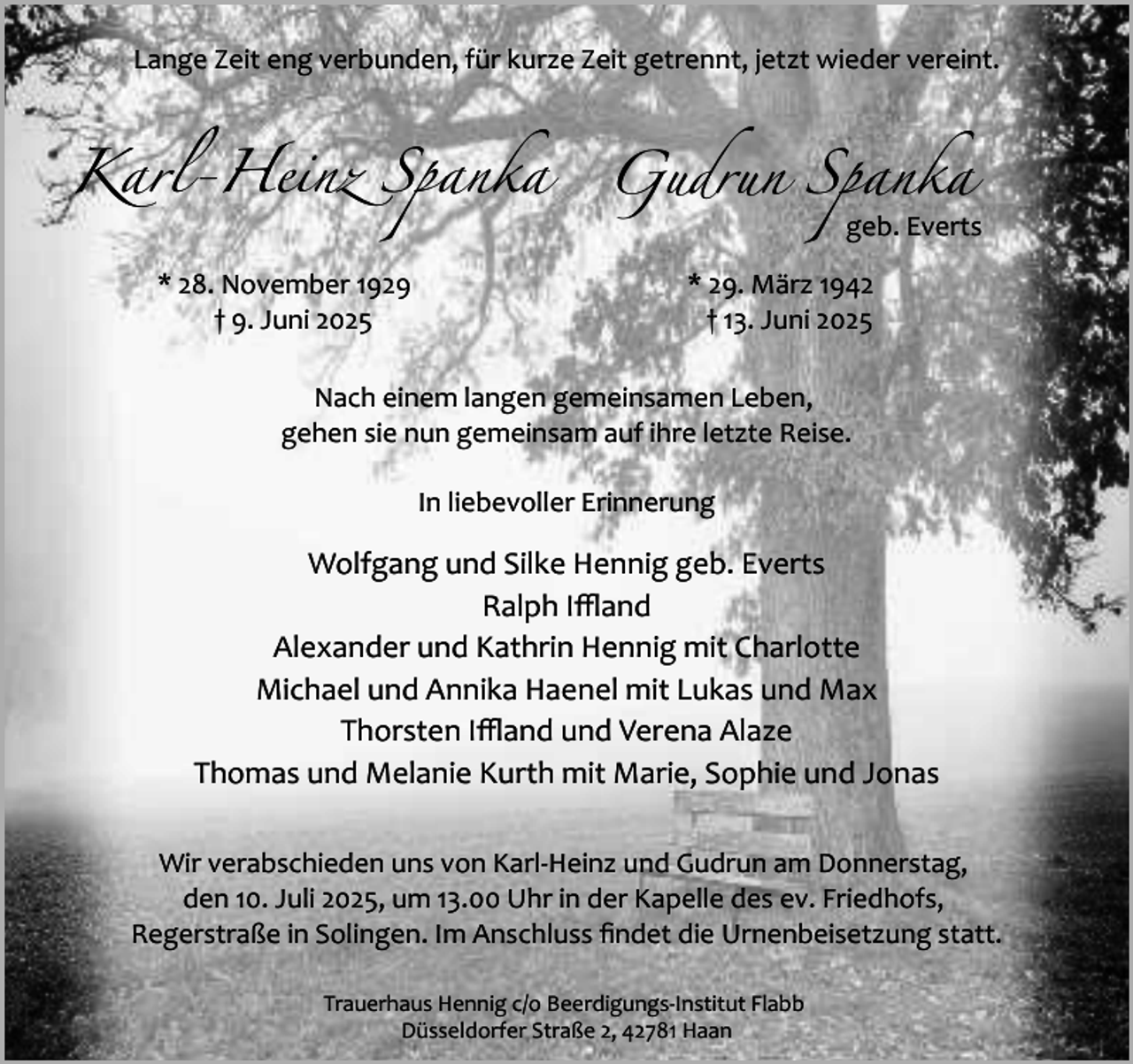 <p>Lange Zeit eng verbunden, für kurze Zeit getrennt, jetzt wieder vereint.</p><p>Karl-Heinz Spanka Gudrun Spanka</p><p>geb. Everts</p><p>* 28. November 1929<br />† 9. Juni 2025</p><p>* 29. März 1942<br />† 13. Juni 2025</p><p>Nach einem langen gemeinsamen Leben,<br />gehen sie nun gemeinsam auf ihre letzte Reise.<br />In liebevoller Erinnerung</p><p>Wolfgang und Silke Hennig geb. Everts<br />Ralph Iﬄand<br />Alexander und Kathrin Hennig mit Charlotte<br />Michael und Annika Haenel mit Lukas und Max<br />Thorsten Iﬄand und Verena Alaze<br />Thomas und Melanie Kurth mit Marie, Sophie und Jonas<br />Wir verabschieden uns von Karl­Heinz und Gudrun am Donnerstag,<br />den 10. Juli 2025, um 13.00 Uhr in der Kapelle des ev. Friedhofs,<br />Regerstraße in Solingen. Im Anschluss ﬁndet die Urnenbeisetzung statt.<br />Trauerhaus Hennig c/o Beerdigungs­Institut Flabb<br />Düsseldorfer Straße 2, 42781 Haan</p>