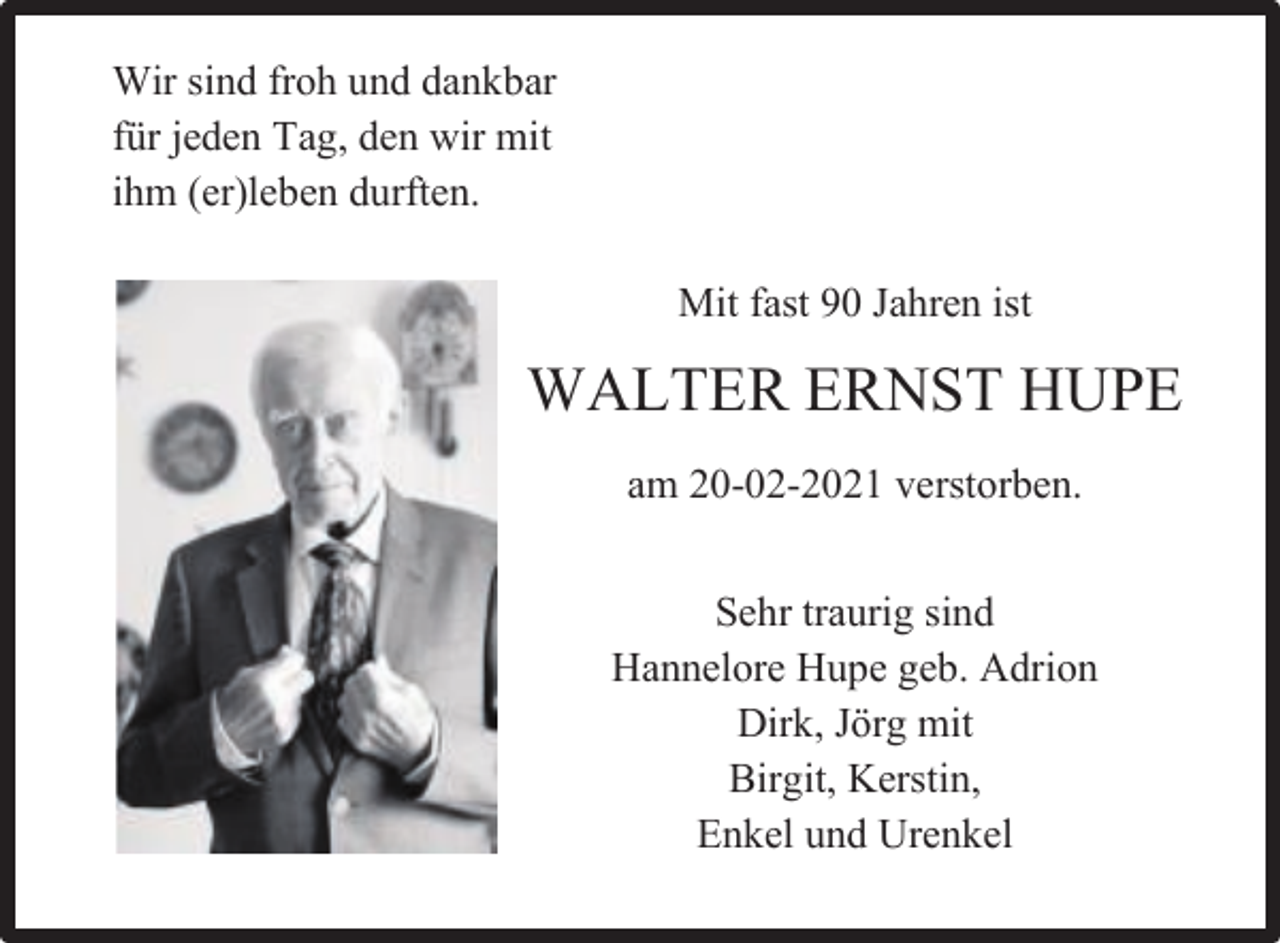 <p>Wir sind froh und dankbar<br />für jeden Tag, den wir mit<br />ihm (er)leben durften.<br />Mit fast 90 Jahren ist</p><p>WALTER ERNST HUPE<br />am 20-02-2021 verstorben.<br />Sehr traurig sind<br />Hannelore Hupe geb. Adrion<br />Dirk, Jörg mit<br />Birgit, Kerstin,<br />Enkel und Urenkel</p>