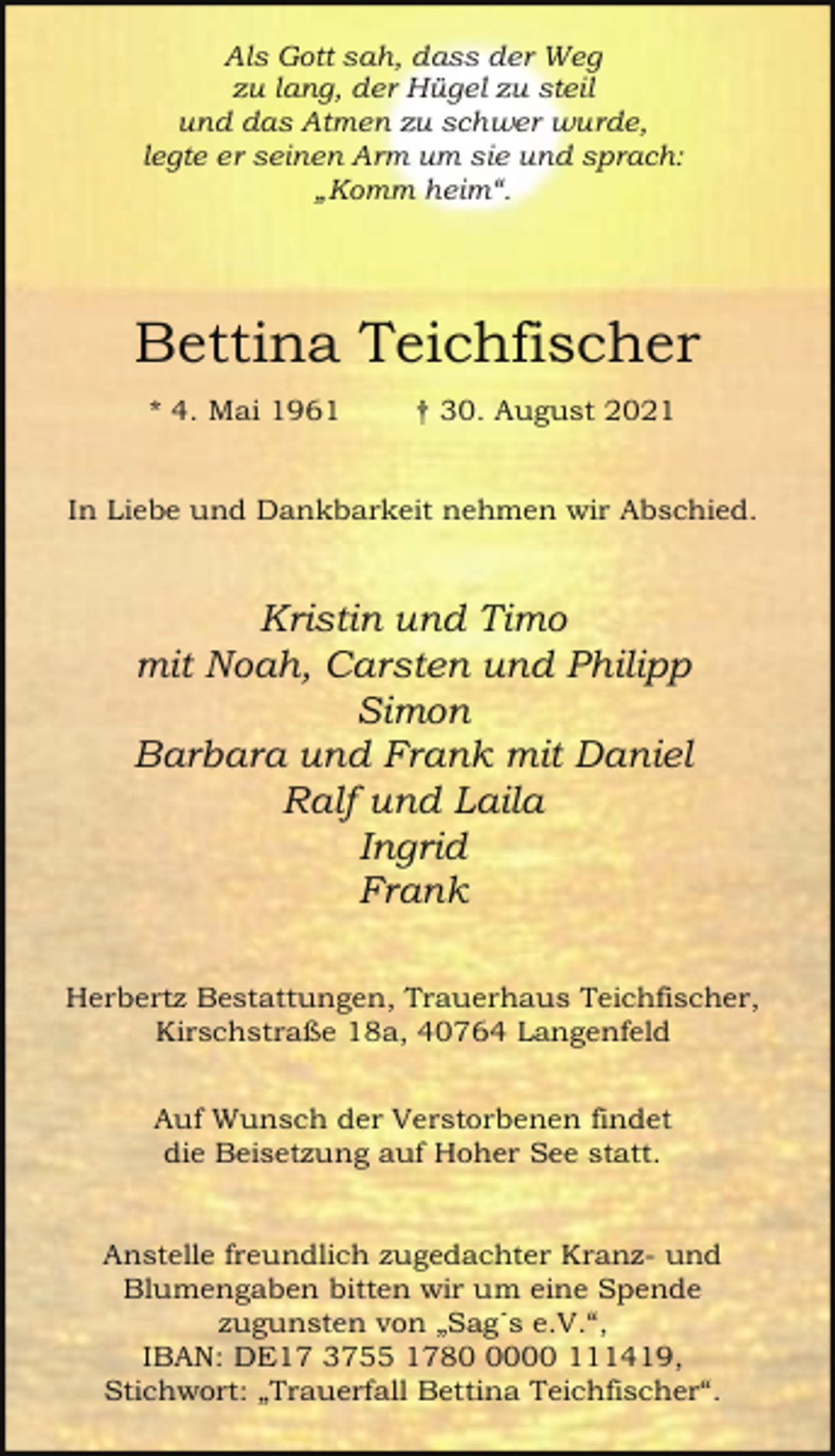 <p>Als Gott sah, dass der Weg<br />zu lang, der Hügel zu steil<br />und das Atmen zu schwer wurde,<br />legte er seinen Arm um sie und sprach:<br />„Komm heim“.</p><p>Bettina Teichfischer<br />* 4. Mai 1961</p><p>† 30. August 2021</p><p>In Liebe und Dankbarkeit nehmen wir Abschied.</p><p>Kristin und Timo<br />mit Noah, Carsten und Philipp<br />Simon<br />Barbara und Frank mit Daniel<br />Ralf und Laila<br />Ingrid<br />Frank<br />Herbertz Bestattungen, Trauerhaus Teichfischer,<br />Kirschstraße 18a, 40764 Langenfeld<br />Auf Wunsch der Verstorbenen findet<br />die Beisetzung auf Hoher See statt.<br />Anstelle freundlich zugedachter Kranz- und<br />Blumengaben bitten wir um eine Spende<br />zugunsten von „Sag´s e.V.“,<br />IBAN: DE17 3755 178000 111419,<br />Stichwort: „Trauerfall Bettina Teichfischer“.</p>