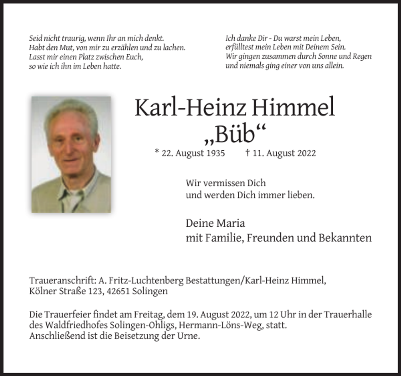 <p>Ich danke Dir - Du warst mein Leben,<br />erfülltest mein Leben mit Deinem Sein.<br />Wir gingen zusammen durch Sonne und Regen<br />und niemals ging einer von uns allein.</p><p>Seid nicht traurig, wenn Ihr an mich denkt.<br />Habt den Mut, von mir zu erzählen und zu lachen.<br />Lasst mir einen Platz zwischen Euch,<br />so wie ich ihn im Leben hatte.</p><p>Karl-Heinz Himmel<br />„Büb“<br />* 22. August 1935</p><p>† 11. August 2022</p><p>Wir vermissen Dich<br />und werden Dich immer lieben.</p><p>Deine Maria<br />mit Familie, Freunden und Bekannten</p><p>Traueranschrift: A. Fritz-Luchtenberg Bestattungen/Karl-Heinz Himmel,<br />Kölner Straße 123, 42651 Solingen<br />Die Trauerfeier findet am Freitag, dem 19. August 2022, um 12 Uhr in der Trauerhalle<br />des Waldfriedhofes Solingen-Ohligs, Hermann-Löns-Weg, statt.<br />Anschließend ist die Beisetzung der Urne.</p>