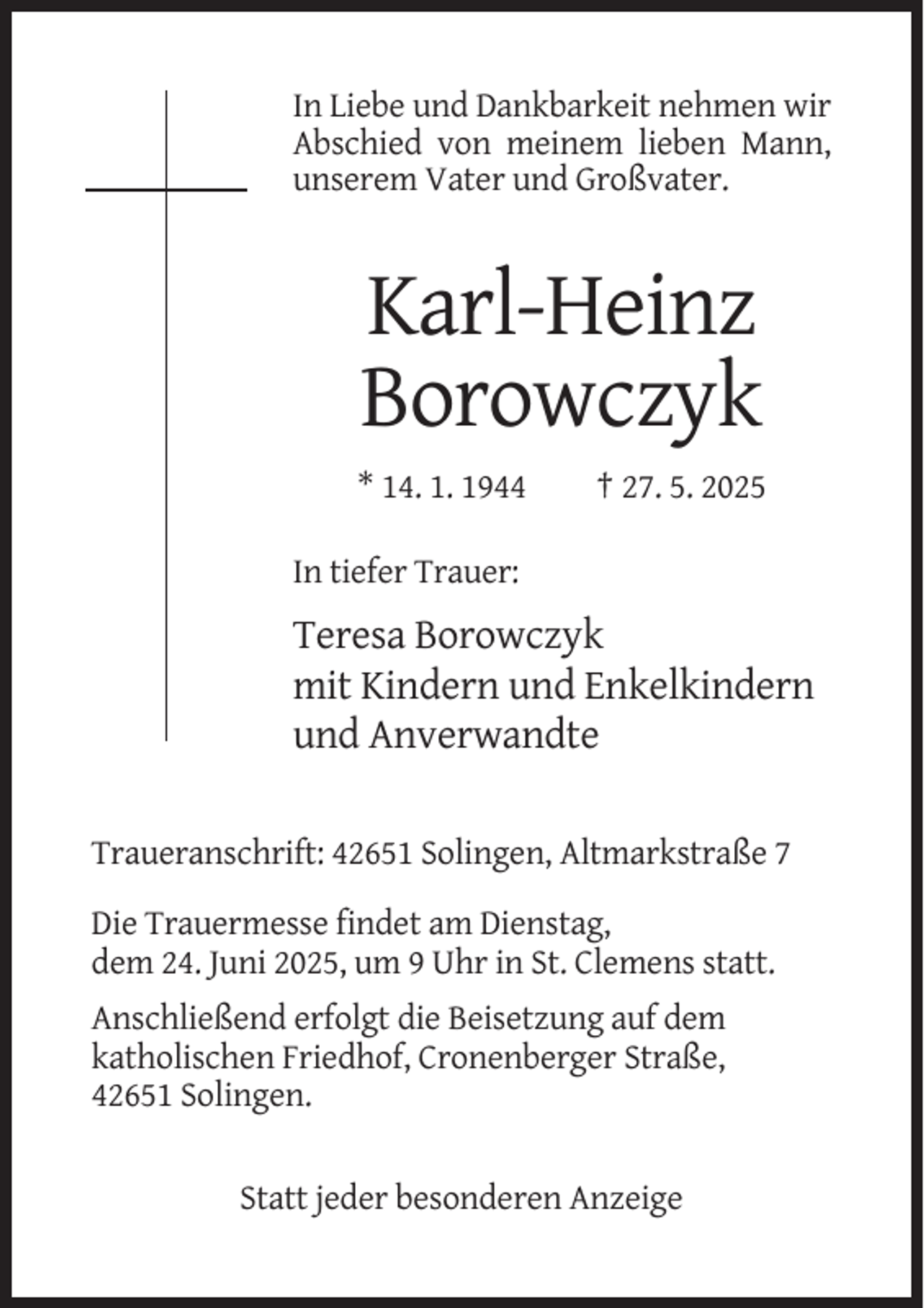 <p>In Liebe und Dankbarkeit nehmen wir<br />Abschied von meinem lieben Mann,<br />unserem Vater und Großvater.</p><p>Karl-Heinz<br />Borowczyk<br />* 14. 1. 1944</p><p>† 27. 5. 2025</p><p>In tiefer Trauer:</p><p>Teresa Borowczyk<br />mit Kindern und Enkelkindern<br />und Anverwandte<br />Traueranschrift: 42651 Solingen, Altmarkstraße 7<br />Die Trauermesse findet am Dienstag,<br />dem 24. Juni 2025, um 9 Uhr in St. Clemens statt.<br />Anschließend erfolgt die Beisetzung auf dem<br />katholischen Friedhof, Cronenberger Straße,<br />42651 Solingen.</p><p>Statt jeder besonderen Anzeige</p>