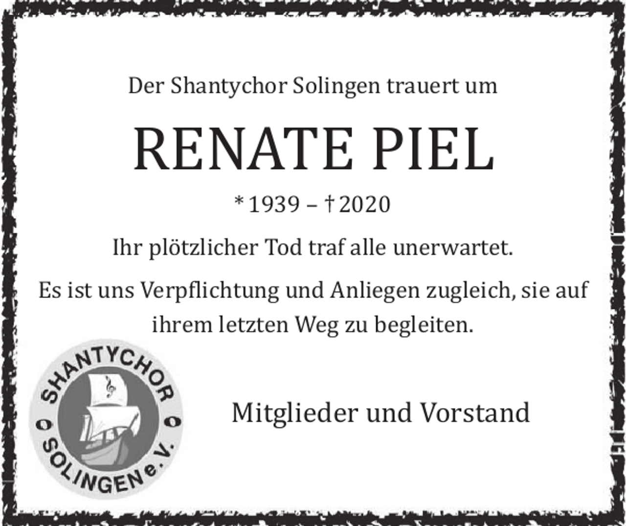 <p>Der Shantychor Solingen trauert um</p><p>RENATE PIEL<br />* 1939 – † 2020</p><p>Ihr plötzlicher Tod traf alle unerwartet.<br />Es ist uns Verpflichtung und Anliegen zugleich, sie auf<br />ihrem letzten Weg zu begleiten.</p><p>Mitglieder und Vorstand</p>