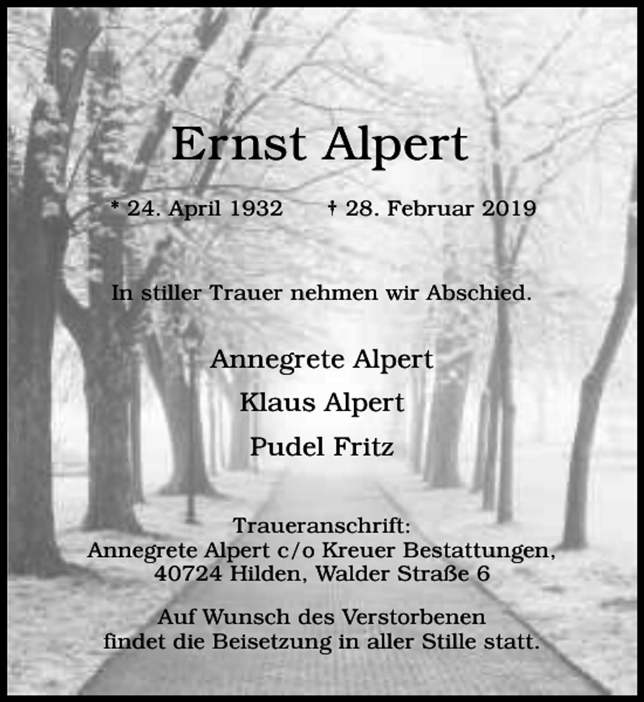<p>Ernst Alpert<br />* 24. April 1932</p><p>† 28. Februar 2019</p><p>In stiller Trauer nehmen wir Abschied.</p><p>Annegrete Alpert<br />Klaus Alpert<br />Pudel Fritz<br />Traueranschrift:<br />Annegrete Alpert c/o Kreuer Bestattungen,<br />40724 Hilden, Walder Straße 6<br />Auf Wunsch des Verstorbenen<br />findet die Beisetzung in aller Stille statt.</p>